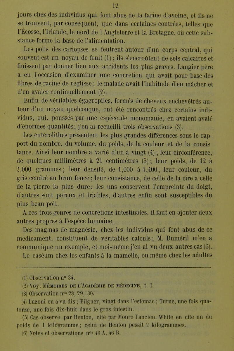 H jours chez des individus qui font abus de la lariue d'avoine, el ils ne se trouvent, par conséquent, que dans certaines contrées, telles que l'Écosse, l'Irlande, le nord de l'Angleterre et la Bretagne, où celle sub- stance forme la base de l'alimentation. Les poils des cariopscs se feutrent autour d'un corps central, qui souvent est un noyau de fruit (l) ; ils s'encroûtent de sels calcaires et finissent par donner lieu aux accidents les plus graves. Laugierpère a eu l'occasion d'examiner une concrétion qui avait pour base des libres de racine de réglisse ; le malade avait l'habitude d'en mâcher et d'en avaler continuellement (2). Enfin de véritables égagropiles, formés de cbeveux enchevêtrés au- tour d'un noyau quelconque, ont été rencontrés chez certains indi- vidus, qui, poussés par une espèce, de monomanie, en avaient avalé d'énormes quantités; j'en ai recueilli trois observations (3). Les entérolitlies présentent les plus grandes différences sous le rap- port du nombre, du volume, du poids, de la couleur et de la cousis lance. Ainsi leur nombre a varié d'un à vingt (4) ; leur circonférence, de quelques millimètres à 21 centimètres (5) ; leur poids, de 12 à 2,000 grammes; leur densité, de 1,000 à 1,400; leur couleur, du gris cendré au brun foncé ; leur consistance, de celle de la cire à celle de la pierre la plus dure; les uns conservent l'empreinte du doigt, d'autres sont poreux et friables, d'autres enfin sont susceptibles du plus beau poli. A ces trois genres de concrétions intestinales, il faut en ajouter deux autres propres à l'espèce bumaine. Des magmas de magnésie, chez les individus qui font abus de ce médicament, constituent de véritables calculs; M. Duméril m'en a communiqué un exemple, et moi-môme j'en ai vu deux autres cas (6). Le caséum chez les enfants à la mamelle, ou même chez les adultes (1) Observation n° 34. (2) Voy. MÉMoinEs de l'Acadk.mie de médecine, f. I. (3) Observation n'28, 29, 30. (4) Luzoni en a vu dix; Bilgner, vingt dans l'estomac ; Tnrne, une fois qua- torze, une fois dix-huit dans le gros intestin. (5) Cas observé par Hcnlon, cité par Monro Tancicn. W hifc on cite un du poids de I kilogramme ; celui de Henton pesait 2 kilogrammes.