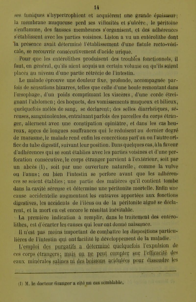 ses tiinkpios s'iiypertropliiont ot acquièrent une grando épaisseur; la meiiibrauo muqueuse perd ses villosilés el s'ulcère, le péritoine s'endamme, des fausses membranes s'organisent, et des adhérences s'établissent avec les parties voisines. Liston a vu un enlérolillie dont 'la présence avait déterminé l'établissement d'une fistule recto^vési- cale, 86 recouvrir consécutivement d'acide urique. Pour que les enlérolitlies produisent des troubles fonctionnels, il faut, en général, qu'ils aient acquis un certain volume ou qu'ils soient ])lacés au niveau d'une partie rétrécie de l'intestin. Le malade éprouve une douleur fixe, profonde, accompagnée par- fois de sensations bizarres, telles que celle d'une boule remontant dans l'œsopbage, d'un poids comprimant les viscères, d'une corde étrei- gnant l'abdomen; des hoquets, des vomissements muqueux et bilieux, quelquefois mêlés de sang, se déclarent; des selles diarrhéiques, sé- reuses, sanguinolentes, entraînant parfois des parcelles du corps étran- ger, alternent avec une constipation opiniâtre, et dans les cas heu- reux, après de longues souffrances qui le réduisent au dernier degré de marasme, le malade rend enfin les concrétions pari'un ou Tautre ori- fice du tube digestif, suivant leur position. Dans quelques cas, àla faveur d'adhérences qui se sont établies avec les parties voisines et d'une per- foration consécutive, le corps étranger parvient à l'extérieur, soit par un abcès (1), soit par une ouverture naturelle, comme la vulve ou Tanus; ou bien l'intestin se perfore avant que les adhéren- ces se soient établies ; une partie des matières qu'il contient tombe dans la cavité séreuse et détermine une péritonite mortelle. Enfin une cause accidentelle augmentant les entraves apportées aux fonctions digestives, les accidents de l'iléus ou de la péritonite aiguë se décla- rent, et la mort en est encore le résultat inévitable. La première indication à remplir, dans le traitement des entéro- lithes, est d'écarter les causes qui leur ont donné naissance. Il n'est pas moins important de combattre les disiiositions particu- lières de rinteslin qui ont facilité Ip développement de la maladie. L'emploi des purgaUlg u délcvmiiié quelquefuis I cxpulsian de ces corps étrangers; m\^, QU W PCul wniptcv ^uv l'eflipaqUî eaux minérales salines ni dos boissons ficidqlées pouv dissouar^ les (1) M. Ifi (loclour nranjTor a oité un c«a scmhlalile.