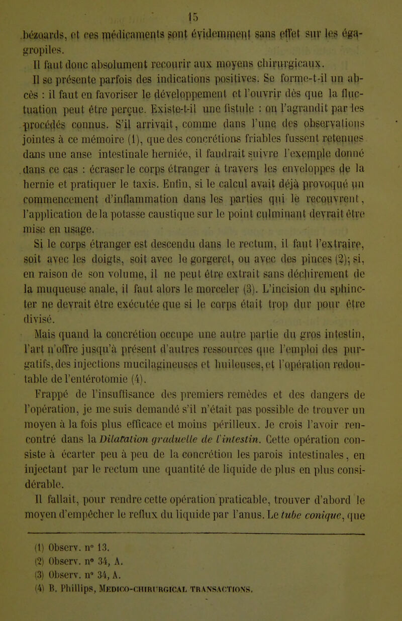 13 .bézuarils, ot ces médicaments spnt éviflemniPRl sans ptl'et sur les éga- gropiles. Il faut donc absolument recourir aux moyens cliirnrgicaux. Il se présente parfois des indications positives. Se formo-t-il un ab- cès : il faut en favoriser le çlévelpppemenl ot l'ouvrir dès que la iUic- tuation peut être perçue. Existe-t-il une listule : an l'agrandit par les procédés connus. S'il arrivî^it, comme dans l'une des observations jointes à ce mémoire (i), que des concrétioi^ friables fussent retenues dans une anse intestinale berniée, il faudrait suivre l'exemple donné dans ce cas : écraser le corps étranger à travers les enveloppes de la hernie et pratiquer le taxis. Entin, si le calcul avait déjà provpqué nn commencement d'inflammation dans les parties qui lé recouvrent, rap])lication delà potasse caustique sur le point ciUminant devrait être mise en usage. Si le corps étranger est descendu dans le rectum, il faut l'extraire, soit avec les doigts, soit avec lo gorgeret, ou avec des pinces (2); si, en raison de son volume, il ne peut être extrait sans déchirement de la muqueuse anale, il faut alors le morceler (3). L'incision du sphinc- ter ne devrait être exécutée que si le cqrps était; trop dur pour être divisé. Mais quand la concrétion occupe une autre partie dn grps intestin, l'art n'offre jusqu'à présent d'autres ressources que l'emploi des pur- gatifs, des injections mucilagineuses et huileuses, et l'qpévalion redou- table del'entérotomie (4). Frappé de l'insuffisance des premiers remèdes et des dangers de l'opération, je me suis demandé s'il n'était pas possible do trouver un moyeu à la fois plus cITicacc et moins périlleux. Je crois l'avoir ren- contré dans \^ Dilatalion graduelle de Cinlestin. Cette opération con- siste à écarter peu à peu de la concrétion les parois intestinales, en injectant par le rectum une quantité de liquide de plus en plus consi- dérable. Il fallait, pour rendre cette opération praticable, trouver d'abord le moyen d'empêcher le reflux du liquide par l'anus. Le tube conique, que (1) Observ. n° 13. (2) Observ. n» 3i, A. (3) Observ. n 34, A. '41 Ti. l'ilillips, MKDICO-r.HIRrRGICAL TRANSACTIONS.
