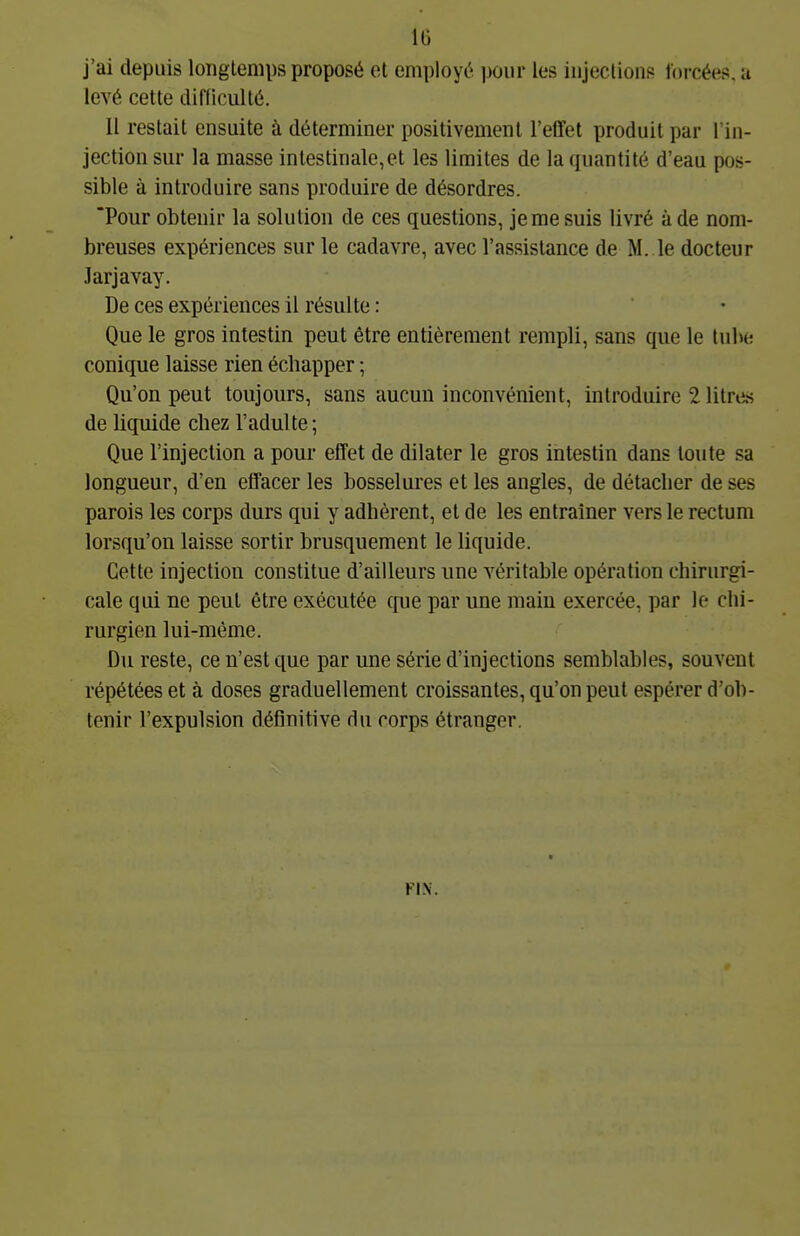 j'ai depuis longtemps proposé et employé pour les injections Ibi-cées. a levé cette difliculté. 11 restait ensuite à déterminer positivement l'etTet produit par l'in- jection sur la masse intestinale,et les limites de la quantité d'eau pos- sible à introduire sans produire de désordres. Pour obtenir la solution de ces questions, je me suis livré à de nom- breuses expériences sur le cadavre, avec l'assistance de M. le docteur Jarjavay. De ces expériences il résulte : Que le gros intestin peut être entièrement rempli, sans que le tube conique laisse rien échapper ; Qu'on peut toujours, sans aucun inconvénient, introduire 2 litres de liquide chez l'adulte ; Que l'injection a pour effet de dilater le gros intestin dans tonte sa longueur, d'en effacer les bosselures et les angles, de détacher de ses parois les corps durs qui y adhèrent, et de les entraîner vers le rectum lorsqu'on laisse sortir brusquement le liquide. Cette injection constitue d'ailleurs une véritable opération chirurgi- cale qui ne peut être exécutée que par une main exercée, par le chi- rurgien lui-même. Du reste, ce n'est que par une série d'injections semblables, souvent répétées et à doses graduellement croissantes, qu'on peut espérer d'ob- tenir l'expulsion définitive du corps étranger.