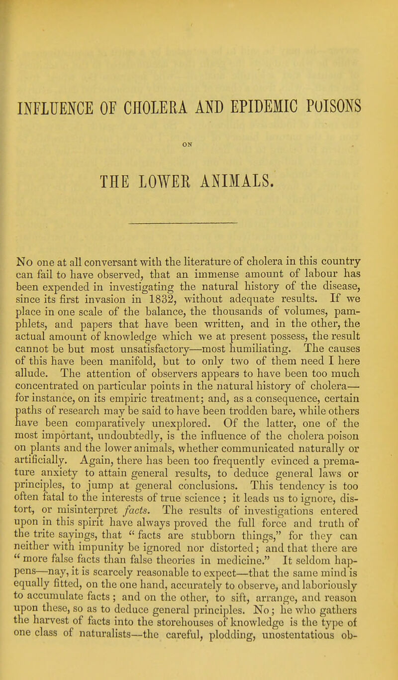 INFLUENCE OF CHOLERA AND EPIDEMIC POISONS ON THE LOWER ANIMALS. No one at all conversant with the literature of cholera in this country can fail to have observed, that an immense amount of labour has been expended in investigating the natural history of the disease, since its first invasion in 1832, without adequate results. If we place in one scale of the balance, the thousands of volumes, pam- phlets, and papers that have been written, and in the other, the actual amount of knowledge which we at present possess, the result cannot be but most unsatisfactory—most humiliating. The causes of this have been manifold, but to only two of them need I here allude. The attention of observers appears to have been too much concentrated on particular points in the natural history of cholera— for instance, on its empiric treatment; and, as a consequence, certain paths of research may be said to have been trodden bare, while others have been comparatively unexplored. Of the latter, one of the most important, undoubtedly, is the influence of the cholera poison on plants and the lower animals, whether communicated naturally or artificially. Again, there has been too frequently evinced a prema- ture anxiety to attain general results, to deduce general laws or principles, to jump at general conclusions. This tendency is too often fatal to the interests of true science ; it leads us to ignore, dis- tort, or misinterpret facts. The results of investigations entered upon in this spirit have always proved the full force and truth of the trite sayings, that  facts are stubborn things, for they can neither with impunity be ignored nor distorted; and that there are  more false facts than false theories in medicine. It seldom hap- pens—nay, it is scarcely reasonable to expect—that the same mind is equally fitted, on the one hand, accurately to observe, and laboriously to accumulate facts ; and on the other, to sift, arrange, and reason upon these, so as to deduce general principles. No; he who gathers the harvest of facts into the storehouses of knowledge is the type of one class of naturalists—the careful, plodding, unostentatious ob-