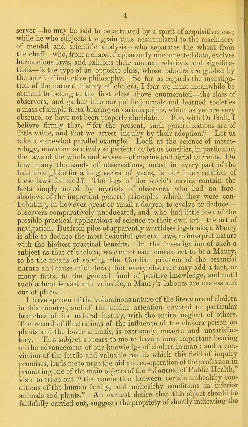 server—lie may be said to be actuated by a spirit of acquisitiveness; while lie who subjects the grain thus accumulated to the machinery of mental and scientific analysis—who separates the wheat from the chaff—who, from a chaos of apparently unconnected data, evolves harmonious laws, and exhibits their mutual relations and significa- tions—is the type of an opposite class, whose labours are guided by the spirit of inductive philosophy. So far as regards the investiga- tion of the natural history of cholera, 1 fear we must meanwhile be content to belong to the first class above enumerated—the class of observers, and gather into our public journals and learned societies a mass of simple facts, bearing on various points, which as yet are very obscure, or have not been properly elucidated. For, with Dr Gull, I believe firmly that,  for the present, such generalizations are of little value, and that we arrest inquiry by their adoption. Let us take a somewhat parallel example. Look at the science of meteo- rology, now comparatively so perfect; or let us consider, in particular, the laws of the winds and waves—of marine and aerial currents. On how many thousands of observations, noted in every part of the habitable globe for a long series of years, is our interpretation of these laws founded ? The logs of the world's navies contain the facts simply noted by myriads of observers, who had no fore- shadows of the important general principles which they were con- tributing, in however great or small a degree, to evolve or deduce— observers comparatively uneducated, and who had little idea of the possible practical applications of science to their own art—the art of navigation. But from piles of apparently worthless log-books, a Maury is able to deduce the most beautiful general laws, to interpret nature with the highest practical benefits. In the investigation of such a subject as that of cholera, we cannot each one expect to be a Maury, to be the means of solving the Gordian problem of the essential nature and cause of cholera; but every observer may add a fact, or many facts, to the general fund of positive knowledge, and until such a fund is vast and valuable, a Maury's labours are useless and out of place. I have spoken of the voluminous nature of the literature of cholera in this country, and of the undue attention devoted to particulai- branches of its natural history, with tlie entire neglect of others. The record of illustrations of the influence of the cholera poison on plants and the lower animals, is extremely meagre and unsatisfac- tory. This subject appears to me to have a most important bearing on the advancement of our knowledge of cholera in man ; and a con- viction of the fertile and valuable results which this field of inquiry promises, leads me to urge the aid and co-operation of the profession in promoting one of the main objects of the  Journal of Public Health, viz : to trace out  the connection between certain unhealthy con- ditions of the human family, and unhealthy conditions in inferior animals and plants. An earnest desire that this object should be faithfully carried out, suggests the propriety of shortly indicatmg the