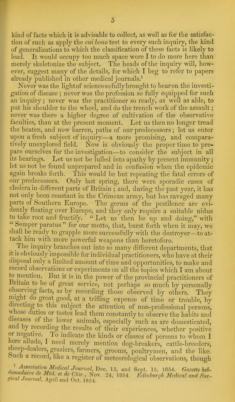 kind of facts which it is advisable to collect, as well as for the satisfac- tion of such as apply the oui bono test to every such inquiry, the kind of generahzations to which the classification of these facts is likely to lead. It would occupy too much space were I to do more here than merelj'- skeletonize the subject. The heads of the inquiry will, how- ever, suggest many of the details, for which I beg to refer to papers already published in other medical joui'nals/ Never was the light of science so fully brought to bear on the investi- gation of disease ; never was the profession so fully equipped for such an inquiry; never was the practitioner so ready, as well as able, to put his shoulder to the wheel, and do the trench work of the assault; never was there a higher degree of cultivation of the observative faculties, than at the present moment. Let us then no longer tread the beaten, and now barren, paths of our predecessors; let us enter upon a fresh subject of inquiry—a more promising, and compara- tively unexplored field. Now is obviously the proper time to pre- pare ourselves for the investigation—to consider the subject in all its bearings. Let us not be lulled into apathy by present immunity; let us not be foimd unprepared and in confasion when the epidemic again breaks forth. This would be but repeating the fatal errors of our predecessors. Only last spring, there were sporadic cases of cholera in diff'erent parts of Britain ; and, during the past year, it has not only been constant in the Crimean army, but has ravaged many parts of Southern Europe. The germs of the pestilence are evi- dently floating over Europe, and they only require a suitable nidus to take root and fructify.  Let us then be up and doing, with  Semper paratus  for our motto, that, burst forth when it may, we shall be ready to grapple more successfully with the destroyer—to at- tack him with more powerful weapons than heretofore. The inquiry branches out into so many different departments, that It is obviously impossible for individual practitioners, who have at their disposal only a limited amount of time and opportunities, to make and record observations or experiments on all the topics which I am about to mention. But it is in the power of the provincial practitioners of Britain to be of great service, not perhaps so much by personally observing facts, as by recording those observed by others. They might do great good, at a trifling expense of time or trouble, by directing to this subject the attention of non-professional persons, whose duties or tastes lead them constantly to observe the habits and diseases of the lower animals, especially such as are domesticated, and by recording the results of their experiences, whether positive or negative. To indicate the kinds or classes of persons to whom I liere allude, I need merely mention dog-breakers, cattle-breeders, slieep-dealers, graziers, farmers, grooms,' poultrymen, and the like, feuch a record, like a register of meteorological observations, though 1 Association Medical Jourml, Dec. 1.5, and Sept. 15, 1854. Gazette heb- '^omadatre de Med el de C/ur., Nov. 24, 1854. Edinburgh Medical and Sur- ffical Journal, April and Oct. 1854.