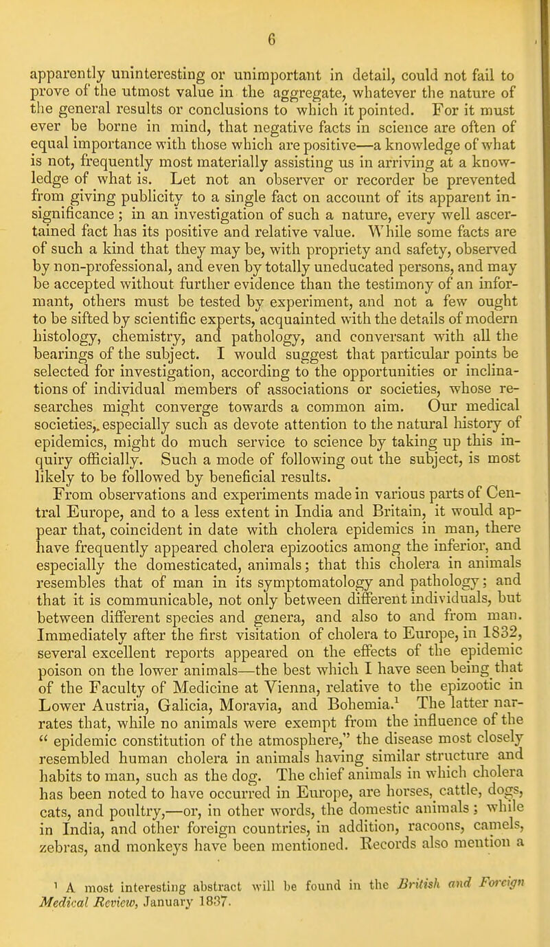 apparently uninteresting or unimportant in detail, could not fail to prove of the utmost value in tlie aggregate, whatever the nature of the general results or conclusions to which it pointed. For it must ever be borne in raind, that negative facts in science are often of equal importance with those which are positive—a knowledge of what is not, frequently most materially assisting us in arriving at a know- ledge of what is. Let not an observer or recorder be prevented from giving publicity to a single fact on account of its apparent in- significance ; in an investigation of such a nature, every well ascer- tained fact has its positive and relative value. While some facts are of such a kind that they may be, with propriety and safety, observed by non-professional, and even by totally uneducated persons, and may be accepted without further evidence than the testimony of an infor- mant, others must be tested by experiment, and not a few ought to be sifted by scientific experts, acquainted with the details of modern histology, chemistry, and pathology, and conversant with all the bearings of the subject. I would suggest that particular points be selected for investigation, according to the opportunities or inclina- tions of individual members of associations or societies, whose re- searches might converge towards a common aim. Our medical societies,, especially such as devote attention to the natural liistory of epidemics, might do much service to science by taking up this in- quiry officially. Such a mode of following out the subject, is most likely to be followed by beneficial results. From observations and experiments made in various parts of Cen- tral Europe, and to a less extent in India and Britain, it would ap- pear that, coincident in date with cholera epidemics in man, there have frequently appeared cholera epizootics among the inferior, and especially the domesticated, animals; that this cholera in animals resembles that of man in its symptomatology and pathology; and that it is communicable, not only between different individuals, but between different species and genera, and also to and from man. Immediately after the first visitation of cholera to Europe, in 1832, several excellent reports appeared on the effects of the epidemic poison on the lower animals—the best which I have seen being that of the Faculty of Medicine at Vienna, relative to the epizootic in Lower Austria, Galicia, Moravia, and Bohemia.^ The latter nar- rates that, while no animals were exempt from the influence of the  epidemic constitution of the atmosphere, the disease most closely resembled human cholera in animals having similar structure and habits to man, such as the dog. The chief animals in which cholera has been noted to have occurred in Europe, are horses, cattle, dogs, cats, and poultry,—or, in other words, the domestic animals; while in India, and other foreign countries, in addition, racoons, camels, zebras, and monkeys have been mentioned. Records also mention a 1 A most interesting abstract M-ill be found in the British and Forciffti Medical Review, January 1837.