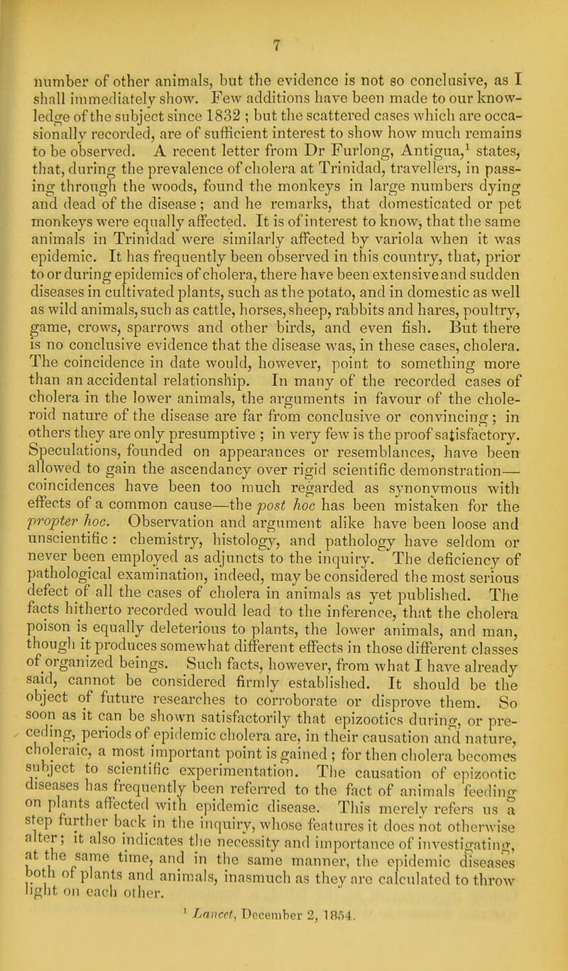 number of other animals, but the evidence is not so conclusive, as I shall iinmediately show. Few additions have been made to our know- ]ed<i;e of the subject since 1832 ; but the scattered cases which ai'e occa- sionally recorded, are of sufficient interest to show how much remains to be observed. A recent letter from Dr Furlong, Antigua,^ states, that, during the prevalence of cholera at Trinidad, travellers, in pass- ing through the woods, found the monkeys in large numbers dying and dead of the disease ; and he remarks, that domesticated or pet monkeys were equally affected. It is of interest to know, that the same animals in Trinidad were similarly affected by variola when it was epidemic. It has frequently been observed in this country, that, prior to or during epidemics of cholei'a, there have been extensive and siidden diseases in cultivated plants, such as the potato, and in domestic as well as wild animals, such as cattle, horses, sheep, ralDbits and hares, poultry, game, crows, sparrows and other birds, and even fish. But there is no conclusive evidence that the disease was, in these cases, cholera. The coincidence in date would, howevei', point to something more than an accidental relationship. In many of the recorded cases of cholera in the lower animals, the arguments in favour of the chole- roid nature of the disease are far from conclusive or convincing; in others they are only presumptive ; in very few is the proof satisfactory. Speculations, founded on appearances or resemblances, have been allowed to gain the ascendancy over rigid scientific demonstration— coincidences have been too much regarded as synonymous with effects of a common cause—the post hoc has been mistaken for the 'propter hoc. Observation and argument alike have been loose and unscientific: chemistry, histology, and pathology have seldom or never been employed as adjuncts to the inquiry. The deficiency of pathological examination, indeed, may be considered the most serious defect of all the cases of cholera in animals as yet published. The facts hitherto recorded would lead to the inference, that the cholera poison is equally deleterious to plants, the lower animals, and man, though it produces somewhat different effects in those different classes of organized beings. Such facts, however, from what I have already said, cannot be considered firmly established. It should be the object of future researches to corroborate or disprove them. So soon as it can be shown satisfactorily that epizootics during, or pre- ceding,_periodsof epidemic cholera are, in their causation and nature, choleraic, a most important point is gained ; for then cholera becomes subject to scientific experimentation. The causation of epizootic diseases has frequently been referred to the fact of animals feeding on plants affected with epidemic disease. This merolv refers us a step further back in the inquiry, whose features it does not otherwise alter; it also indicates the necessity and importance of investigating, at the same time, and in the same manner, the epidemic diseases both of plants and animals, inasmuch as they are calculated to throw liglit oil each other. ' Lancet, December 2, 18.54.