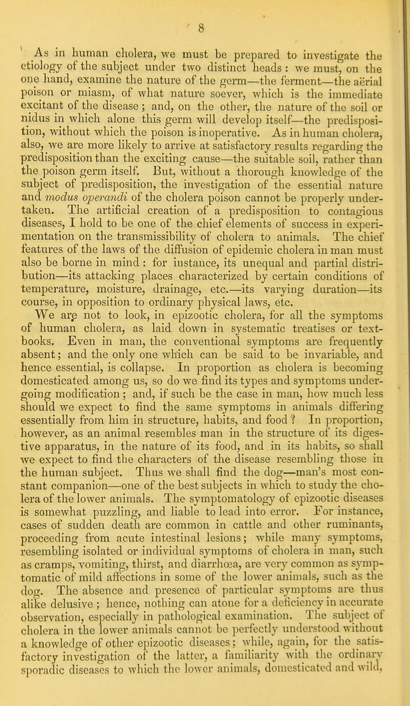 As in human cholera, we must be prepared to investigate the etiology of the subject under two distinct heads: we must, on the one hand, examine the nature of the germ—the ferment—the aerial poison or miasm, of what nature soever, which is the immediate excitant of the disease ; and, on the other, the nature of the soil or nidus in which alone this germ will develop itself—the predisposi- tion, without which the poison is inoperative. As in human cholera, also, we are more hkely to arrive at satisfactory results regarding the predisposition than the exciting cause—the suitable soil, rather than the poison germ itself. But, without a thorough knowledge of the subject of predisposition, the investigation of the essential nature and modus operandi of the cholera poison cannot be properly under- taken. The artificial creation of a predisposition to contagious diseases, I hold to be one of the chief elements of success in experi- mentation on the transmissibility of cholera to animals. The chief features of the laws of the diffusion of epidemic cholera in man must also be borne in mind : for instance, its unequal and partial distri- bution—its attacking places characterized by certain conditions of temperature, moisture, drainage, etc.—its varying duration—its course, in opposition to ordinary physical laws, etc. We arp not to look, in epizootic cholera, for all the symptoms of human cholera, as laid down in systematic treatises or text- books. Even in man, the conventional symptoms are frequently absent; and the only one which can be said to be invariable, and hence essential, is collapse. In proportion as cholera is becoming domesticated among us, so do we find its types and symptoms under- going modification ; and, if such be the case in man, how much less should we expect to find the same symptoms in animals differing essentially from him in structure, habits, and food ? In proportion, however, as an animal resembles man in the structure of its diges- tive apparatus, in the nature of its food, and in its habits, so shall we expect to find the characters of the disease resembling those in the human subject. Thus we shall find the dog—man's most con- stant companion—one of the best subjects in which to study the cho- lera of the lower animals. The symptomatology of epizootic diseases is somewhat puzzling, and liable to lead into eri'or. For instance, cases of sudden death are common in cattle and other ruminants, proceeding from acute intestinal lesions; while many symptoms, resembling isolated or individual symptoms of cholera in man, such as cramps, vomiting, thirst, and diarrhosa, are very common as symp- tomatic of mild affections in some of the lower animals, such as the dog. The absence and presence of particular symptoms are thus alike delusive ; hence, nothing can atone for a deficiency in accurate observation, especially in pathological examination. The subject of cholera in the lower animals cannot be perfectly understood without a knowledge of other epizootic diseases; while, again, for the satis- factory investigation of the latter, a familiarity with the ordinary sporadic diseases to which the lower animals, domesticated and wild.