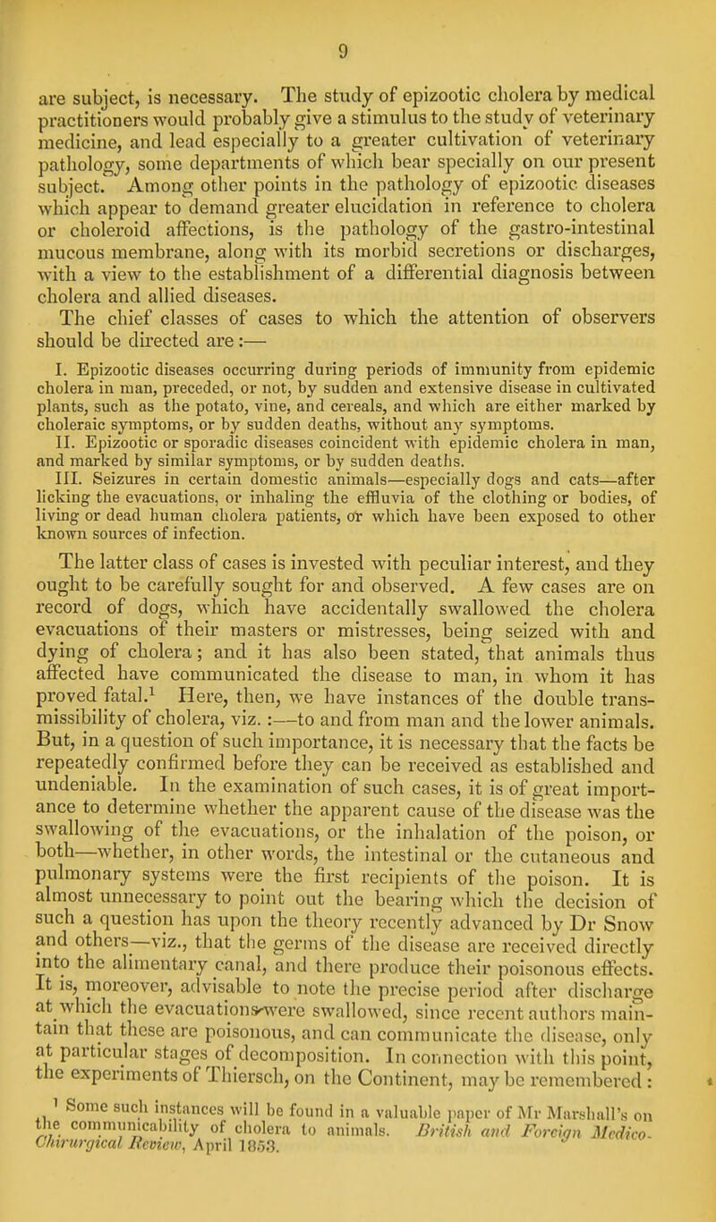 are subject, is necessary. The study of epizootic cholera by medical practitioners would probably give a stimulus to the study of veterinary medicine, and lead especially to a greater cultivation of veterinary pathology, some departments of which bear specially on our present subject. Among other points in the pathology of epizootic diseases which appear to demand greater elucidation in reference to cholera or choleroid aiFections, is the pathology of the gastro-intestinal mucous membrane, along with its morbid seci'etions or discharges, with a view to the establishment of a differential diagnosis between cholera and allied diseases. The chief classes of cases to which the attention of observers should be directed are:— I. Epizootic diseases occurring during periods of immunity from epidemic cholera in man, preceded, or not, by sudden and extensive disease in cultivated plants, such as the potato, vine, and cereals, and which are either marked by choleraic symptoms, or by sudden deaths, without any s^miptoms. II. Epizootic or sporadic diseases coincident with epidemic cholera in man, and marked by similar symptoms, or by sudden deaths. III. Seizures in certain domestic animals—especially dogs and cats—after licking the evacuations, or inhaling the effluvia of the clothing or bodies, of living or dead human cholera patients, oV which have been exposed to other known sources of infection. The latter class of cases is invested with peculiar interest, and they ought to be carefully sought for and observed. A few cases are on record of dogs, which have accidentally swallowed the cholera evacuations of their masters or mistresses, being seized with and dying of cholera; and it has also been stated,\hat animals thus affected have communicated the disease to man, in whom it has proved fatal.^ Here, then, we have instances of the double trans- missibility of cholera, viz. :—to and from man and the lower animals. But, in a question of such importance, it is necessary that the facts be repeatedly confirmed before they can be received as established and undeniable. In the examination of such cases, it is of great import- ance to determine whether the apparent cause of the disease was the swallowing of the evacuations, or the inhalation of the poison, or both—whether, in other words, the intestinal or the cutaneous and pulmonary systems were the first recipients of the poison. It is almost unnecessary to point out the bearing which the decision of such a question has upon the theory recently advanced by Dr Snow and others—viz., that the germs of the disease are received directly into the alimentary canal, and there produce their poisonous effects. It is, nioreover, advisable to note the precise period after discharge at_ which the evacuations'were swallowed, since recent authors main- tain that these are poisonous, and can communicate the disease, only at particular stages of decomposition. In connection with this point, the experiments of Thiersch, on the Continent, may be remembered: 1 Some such instances will be found in a valuable jiapev of Mr Marshall's on the communicabihty of ciiolera to animals. British and Foreign Mcdico- C/nrmytcal Itcvtew, AiniMm^.