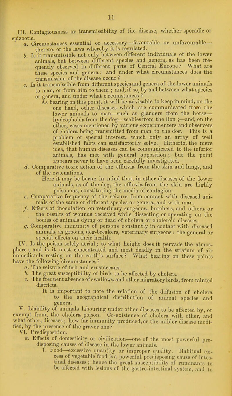 III. Contagiousness or transmissibility of the disease, wliether sporadic or epizootic. a. Circumstances essential or accessory—favourable or unfavourable— thereto, or the laws whereby it is regulated. h. Is it transmissible not only between different individuals of the lower animals, but between different species and genera, as has been fre- quently observed in different parts of Central Europe? What are these species and genera; and under what circumstances does the transmission of tlie disease occur % c. Is it transmissible from different species and genera of the lower animals to man, or fromJiim to them ; and, if so, by and between what species or genera, and under what circumstances ? As bearing on this point, it will be advisable to keep in mind, on the one hand, other diseases which are communicated fro«i the lower animals to man—such as glanders from the horse— hydrophobia from the dog—scabies from the lion ;—and, on the other, cases mentioned by various experimenters and observers of cholera being transmitted from man to the dog. This is a problem of special interest, which only an array of well established facts can satisfactorily solve. Hitherto, the mere idea, that human diseases can be communicated to the inferior animals, has met with general opposition ; but the point appears never to have been carefully investigated. d. Comparative toxic action of the effluvia from the skin and lungs, and of tlie evacuations. Here it may be borne in mind that, in other diseases of the lower animals, as of the dog, the effluvia from the skin are highly poisonous, constituting the media of contagion, c. Comparative frequency of the seizure from contact with diseased ani- mals of the same or different species or genei-a, and witia man. f. Effects of inoculation on veterinary surgeons, butchers, and others, or the results of wounds received while dissecting or operating on the bodies of animals dying or dead of cholera or choleroid diseases. g. Comparative immunity of persons constantly in contact with diseased animals, as grooms, dog-breakers, veterinary surgeons: the general or special effects on their health. IV. Is the poison solely aerial; to what height does it pervade the atmos- phere ; and is it most concentrated and most deadly in the stratum of air immediately resting on the earth's surface? What bearing on these points have the following circumstances ? a. The seizure of fisli and crustaceans. b. The great susceptibility of birds to be aflected by cholera. c. The frequent absence of swallows, and other migratory birds, from tainted districts. It is important to note the relation of the diffusion of cholera to the geographical distribution of animal species and genera. V. Liability of animals labouring under other diseases to be affected by, or exempt from, tlie cholera poison. Co-e.\istcnce of cholera with other,' and what other, diseases; how far immunity produced,or the milder disease modi- fied, by the presence of the graver one ? VI. Predisposition. o. Effects of domesticity or civilization—one of the most powerful pre- disposing causes of disease in the lower animals. 1. Food—excessive quantity or improper ([uality. Habitual ex- cess of vegetable food is a powerful predisposing cause of intes- tinal diseases ; hence the groat susceptibility of ruminants to be affected with lesions of the gastro-intestinal system, and to