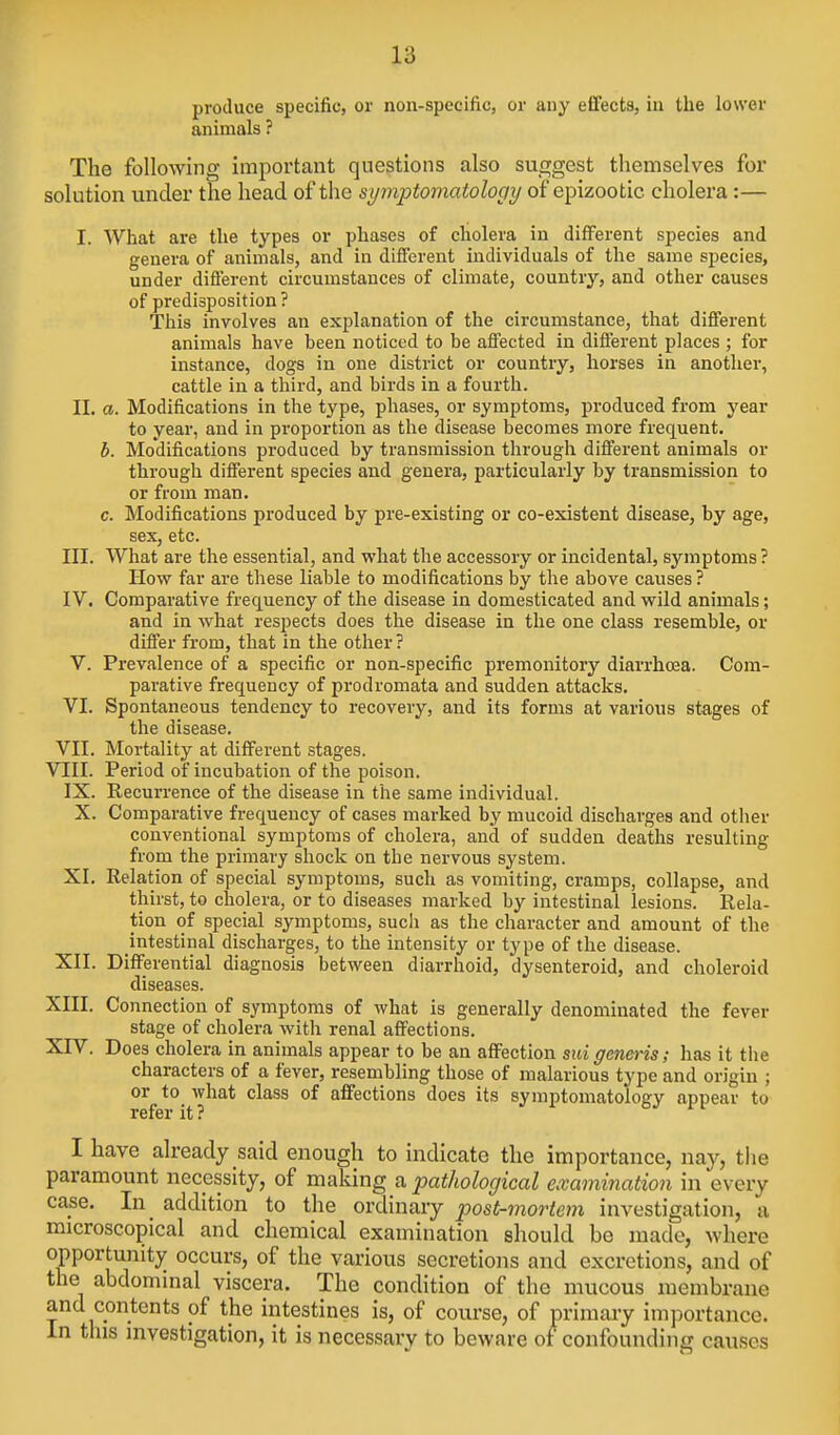 produce specific, or non-specific, or any effects, in the lower animals ? The following important questions also suggest themselves for solution under the head of the symptomatology of epizootic cholera:— I. What are the types or phases of cholera in different species and genera of animals, and in different individuals of the same species, under different circumstances of climate, country, and other causes of predisposition ? Tliis involves an explanation of the circumstance, that different animals have been noticed to be affected in different places ; for instance, dogs in one district or country, horses in another, cattle in a third, and birds in a fourth. II. a. Modifications in the type, phases, or symptoms, produced from year to year, and in proportion as the disease becomes more frequent. b. Modifications produced by transmission through different animals or through different species and genera, particularly by transmission to or from man. c. Modifications produced by pre-existing or co-existent disease, by age, sex, etc. III. What are the essential, and what the accessory or incidental, symptoms ? How far are these liable to modifications by the above causes ? IV. Comparative frequency of the disease in domesticated and wild animals; and in what respects does the disease in the one class resemble, or differ from, that in the other ? V. Prevalence of a specific or non-specific premonitory diarrhoea. Com- parative frequency of prodromata and sudden attacks. VI. Spontaneous tendency to recovery, and its forms at various stages of the disease. VII. Mortality at different stages. VIII. Period of incubation of the poison. IX. Recurrence of the disease in the same individual. X. Comparative frequency of cases marked by mucoid discharges and otiier conventional symptoms of cholera, and of sudden deaths resulting from the primary shock on the nervous system. XI. Relation of special symptoms, such as vomiting, cramps, collapse, and thirst, to cholera, or to diseases marked by intestinal lesions. Rela- tion of special symptoms, such as the character and amount of the intestinal discharges, to the intensity or type of the disease. XII. Differential diagnosis between diarrhoid, dysenteroid, and choleroid diseases. XIII. Connection of symptoms of what is generally denominated the fever stage of cholera with renal affections. XrV. Does cholera in animals appear to be an affection suigeneris; has it the characters of a fever, resembling those of malarious type and origin ; or to what class of affections does its symptomatology appear to refer it? I have already said enough to indicate the importance, nay, the paramount necessity, of making a pathological examination in every case. In addition to the ordinary post-mortem investigation, a microscopical and chemical examination should be made, where opportunity occurs, of the various secretions and excretions, and of the abdominal viscera. The condition of the mucous membrane and contents of the intestines is, of course, of primary importance. In tins mvestigation, it is necessary to beware of confounding causes