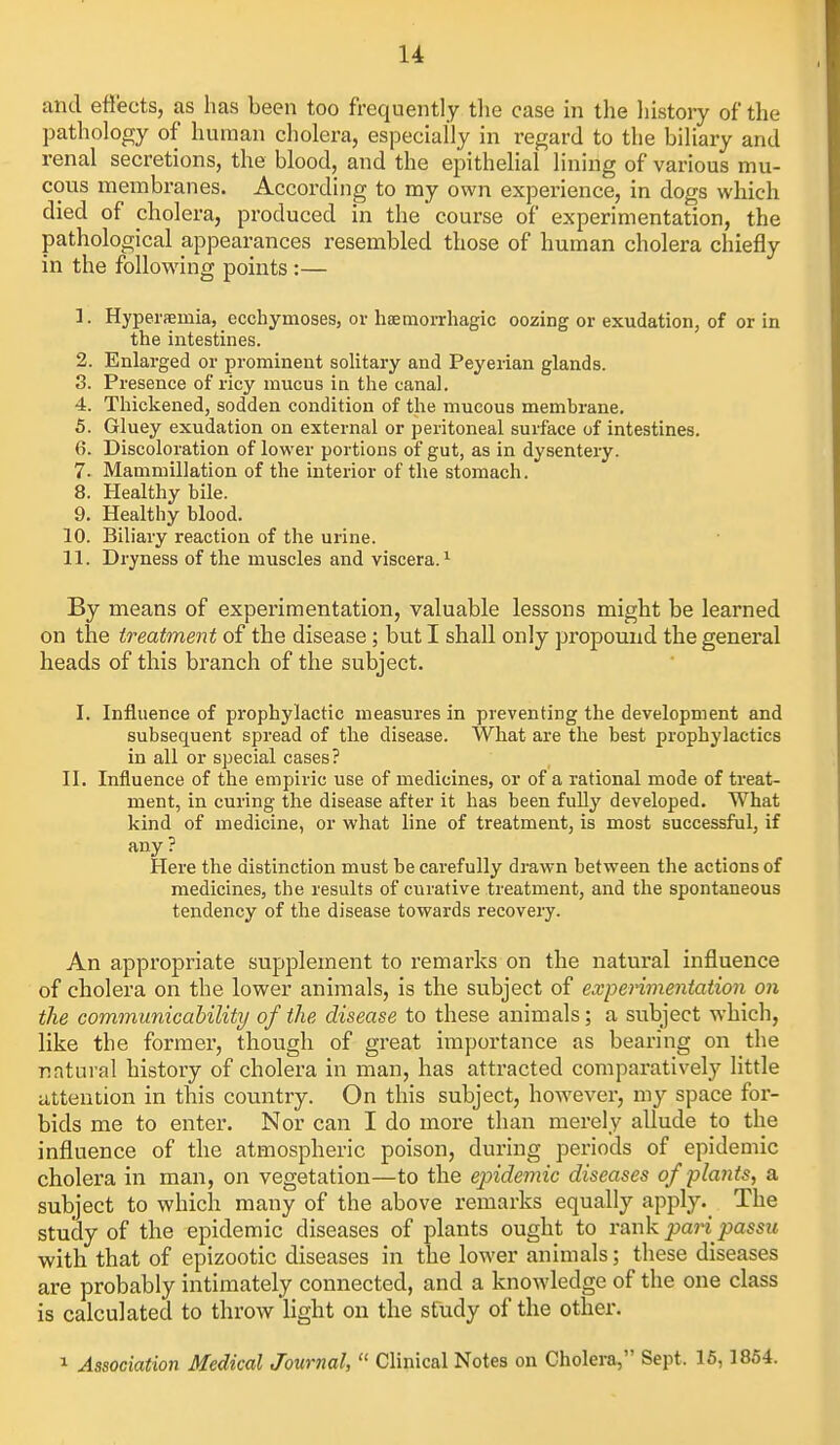 and eti'ects, as has been too frequently the case in the liistory of the pathology of human cholera, especially in regard to the biliary and renal secretions, the blood, and the epithelial lining of various mu- cous membranes. According to my own experience, in dogs which died of cholera, produced in the course of experimentation, the pathological appearances resembled those of human cholera chiefly in the following points :— 1. Hyperfemia, ecchymoses, ov hemorrhagic oozing or exudation, of or in the intestines. 2. Enlarged or prominent solitary and Peyerian glands. 8. Presence of ricy mucus in the canal. 4. Thickened, sodden condition of the mucous membrane. 5. Gluey exudation on external or peritoneal surface of intestines. 6. Discoloration of lower portions of gut, as in dysentery. 7. Mammillation of the interior of the stomach. 8. Healthy bile. 9. Healthy blood. 10. Biliary reaction of the urine. 11. Dryness of the muscles and viscera.^ By means of experimentation, valuable lessons might be learned on the treatment of the disease ; but I shall only propound the general heads of this branch of the subject. I. Influence of prophylactic measures in preventing the development and subsequent spread of the disease. What are the best prophylactics in all or special cases? II. Influence of the empiric use of medicines, or of a rational mode of ti-eat- ment, in curing the disease after it has been fuUy developed. What kind of medicine, or what line of treatment, is most successful, if any? Here the distinction must be carefully drawn between the actions of medicines, the results of curative treatment, and the spontaneous tendency of the disease towards recovery. An appropriate supplement to remarks on the natural influence of cholera on the lower animals, is the subject of experimentation on the communicahility of the disease to these animals; a subject which, like the former, though of great importance as bearing on the natural history of cholera in man, has attracted comparatively little attention in this country. On this subject, however, my space for- bids me to enter. Nor can I do more than merely allude to the influence of the atmospheric poison, during periods of epidemic cholera in man, on vegetation—to the epidemic diseases of plants, a subject to which many of the above remarks equally apply.^ The study of the epidemic diseases of plants ought to rank pari passu with that of epizootic diseases in the lower animals; these diseases are probably intimately connected, and a knowdedge of the one class is calculated to throw light on the study of the other. 1 Association Medical Journal,  Clinical Notes on Cholera, Sept. 16,1854.