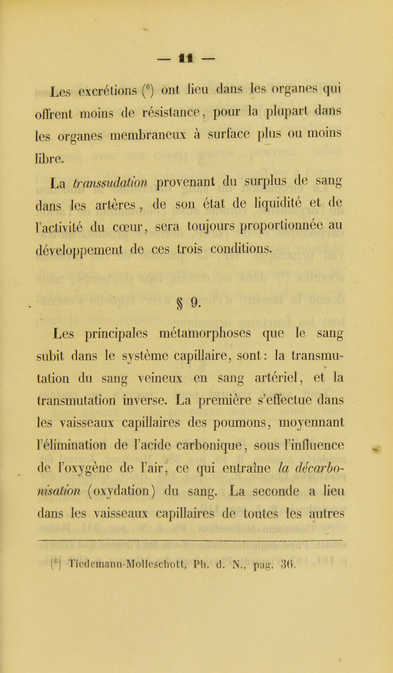 Les excrétions f) ont lieu dans les organes qui oflrent moins de résistance, pour la plupart dans les organes membraneux à surface plus ou moins libre. La transsudation provenant du surplus de sang dans les artères, de son état de liquidité et de l'activité du cœur, sera toujours proportionnée au développement de ces trois conditions. § 9. Les principales métamorphoses que le sang subit dans le système capillaire, sont: la transmu- tation du sang veineux en sang artériel, et la transmutation inverse. La première s'effectue dans les vaisseaux capillaires des poumons, moyennant l'élimination de l'acide carbonique, sous l'influence de l'oxygène de l'air, ce qui entraîne la décarho- nisation (oxydation) du sang. La seconde a lieu dans les vaisseaux capillaires de toutes les autres (•■') ïicdcmann-MoHcscholt, Pli. d. N., pag. 30.