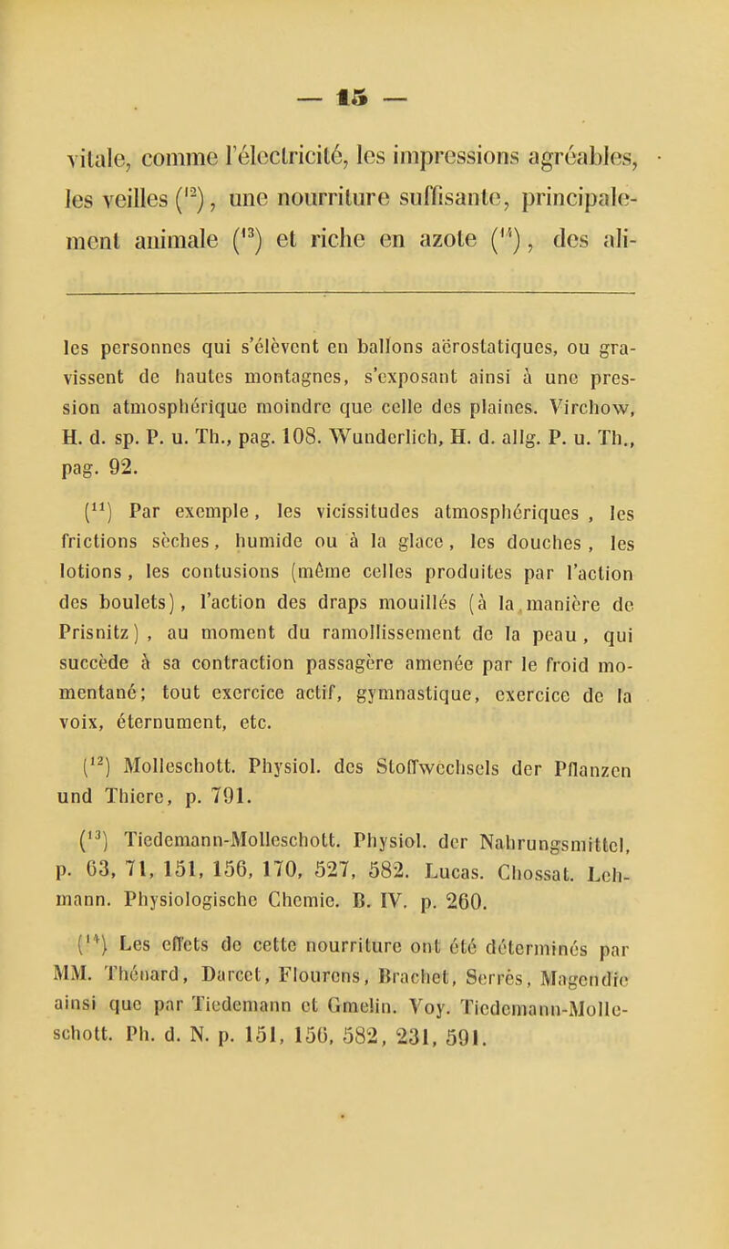 vitale, comme lelcclricité, les impressions agréables, les veilles (''), une nourriture suffisante, principale- ment animale ('^) et riche en azote ('''), des ail- les personnes qui s'élèvent en ballons aërostatiques, ou gra- vissent de hautes montagnes, s'cxposant ainsi à une pres- sion atmosphérique moindre que celle des plaines. Virchow, H. d. sp. P. u. Th., pag. 108. Wunderlich, H. d. allg. P. u. Th., pag. 92. () Par exemple, les vicissitudes atmosphériques , les frictions sèches, humide ou à la glace , les douches , les lotions , les contusions (même celles produites par l'action des boulets), l'action des draps mouillés (à la.manière de Prisnitz) , au moment du ramollissement de la peau, qui succède à sa contraction passagère amenée par le froid mo- mentané; tout exercice actif, gymnastique, exercice de la voix, éternument, etc. C^) Molleschott. Physiol. des StofTwcchsels der PHanzen und Thiere, p. 791. ('^) Tiedemann-Molleschott. Physiol. der Nahrungsmittcl, p. 63, 71, 151, 156, 170, 527, 582. Lucas. Chossat. Lch- mann. Physiologische Chcmie. B. IV. p. 260. C''^) Les effets de cette nourriture ont été déterminés par MM. Thénard, Darcct, Flourens, Brachet, Serrés, Mageudio ainsi que par Tiedcmann et Graelin. Voy. Tiedemann-Molle- schott. Ph. d. N. p. 151, 156. 582, 231, 591.