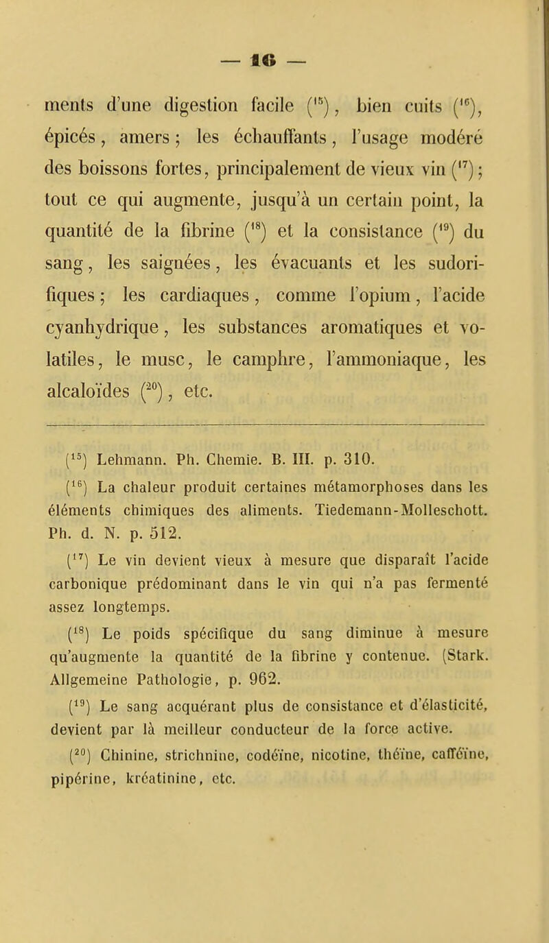 ments d'une digestion facile ('), bien cuits ('), épicés, amers ; les échauffants, l'usage modéré des boissons fortes, principalement de vieux vin () ; tout ce qui augmente, jusqu'à un certain point, la quantité de la fibrine ('^) et la consistance (^^) du sang, les saignées, les évacuants et les sudori- fiques ; les cardiaques , comme l'opium, l'acide cyanhjdrique, les substances aromatiques et vo- latiles, le musc, le camphre, l'ammoniaque, les alcaloïdes f, etc. Lehmann. Ph. Cheraie. B. III. p. 310. ('^) La chaleur produit certaines métamorphoses dans les éléments chimiques des aliments. Tiedemann-Molleschott. Ph. d. N. p. 512. Le vin devient vieux à mesure que disparaît l'acide carbonique prédominant dans le vin qui n'a pas fermenté assez longtemps. (^^) Le poids spécifique du sang diminue à mesure qu'augmente la quantité de la fibrine y contenue. (Stark. Allgemeine Pathologie, p. 962. (^') Le sang acquérant plus de consistance et d'élasticité, devient par là meilleur conducteur de la force active. (^j Chinine, strichnine, codéine, nicotine, théine, cafféïne, pipérine, kréatinine, etc.