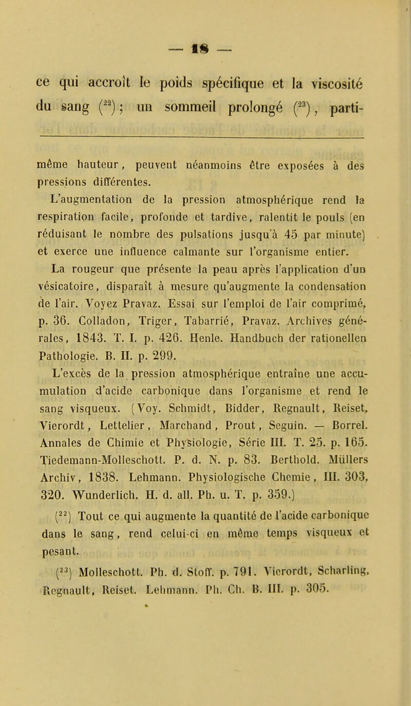 ce qui accroît le poids spécifique et la viscosité du sang (^^) ; un sommeil prolongé (^^), parti- même hauteur, peuvent néanmoins être exposées à des pressions différentes. L'augmentation de la pression atmosphérique rend la respiration facile, profonde et tardive, ralentit le pouls (en réduisant le nombre des pulsations jusqu'à 45 par minute) et exerce une influence calmante sur l'organisme entier. La rougeur que présente la peau après l'application d'un vésicatoire, disparaît à mesure qu'augmente la condensation de l'air. Voyez Pravaz. Essai sur l'emploi de l'air comprimé, p. 36. Colladon, Triger, Tabarrié, Pravaz. Archives géné- rales, 1843. ï. L p. 426. Henle. Handbuch der rationellen Pathologie. B. IL p. 299. L'excès de la pression atmosphérique entraîne une accu- mulation d'acide carbonique dans l'organisme et rend le sang visqueux. (Voy. Schmidt, Bidder, Regnault, Reiset, Vierordt, Letlelier, Marchand, Prout, Seguin. — Borrel. Annales de Chimie et Physiologie, Série IIL T. 25. p. 165. Tiedemann-Molleschott. P. d. N. p. 83. Berthold. Miillers Archiv, 1838. Lehmann. Physiologische Chcmie, III. 303, 320. Wunderlich. H. d. ail. Ph. u. ï. p. 359.) {^^) Tout ce qui augmente la quantité de l'acide carbonique dans le sang, rend celui-ci en môme temps visqueux et pesant. {) Moileschott. Ph. d. Sloff. p. 791. Vierordt, Scharling. Regnault, Reiset. Lehmann. Ph. Ch. B. III. p. 305.