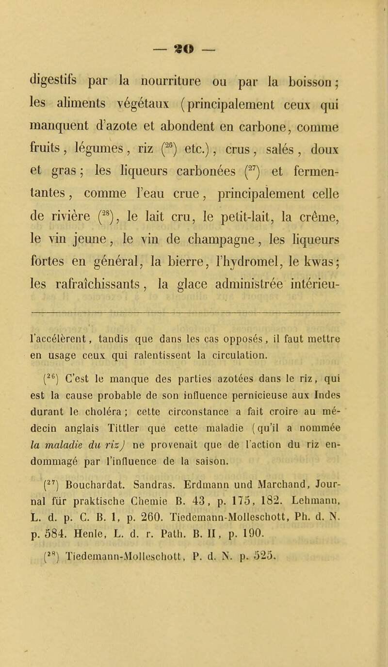 digestifs par la nourriture ou par la boisson; les aliments végétaux (principalement ceux qui manquent d'azote et abondent en carbone, comme fruits , légumes , riz {-^) etc.), crus, salés , doux et gras ; les liqueurs carbonées (^^) et fermen- tantes , comme l'eau crue, principalement celle de rivière f*), le lait cru, le petit-lait, la crème, le vin jeune, le vin de Champagne, les liqueurs fortes en général, la bierre, l'hydromel, lekwas; les rafraîchissants, la glace administrée intérieu- l'accélèrent, tandis que dans les cas opposés, il faut mettre en usage ceux qui ralentissent la circulation. [^^) C'est le manque des parties azotées dans le riz, qui est la cause probable de son influence pernicieuse aux Indes durant le choléra ; cette circonstance a fait croire au mé- decin anglais Tittler que cette maladie (qu'il a nommée la maladie du rizJ ne provenait que de l'action du riz en- dommagé par l'influence de la saison. () Bouchardat. Sandras. Erdmann und Marchand, Jour- nal fiir praktische Chemie B. 43, p. 175, 182. Lehmanu. L. d. p. C. B. 1, p. 260. Tiedcmann-Molleschott, Ph. d. N. p. 584. Henle. L. d. r. Path. B. II, p. 190. (^I Tiedcmann-Molleschott. P. d. N. p. 525.