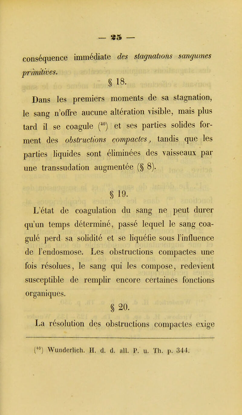 — «5 — conséquence immédiate des stagnations sanguines primitives. % 18. Dans les premiers moments de sa stagnation, le sang n'offre aucune altération visible, mais plus tard il se coagule H et ses parties solides for- ment des obstructions compactes, tandis que les parties liquides sont éliminées des vaisseaiLx par une transsudation augmentée (§ 8). § 19. L'état de coagulation du sang ne peut durer qu'un temps déterminé, passé lequel le sang coa- gulé perd sa solidité et se liquéfie sous l'influence de l'endosmose. Les obstructions compactes une fois résolues, le sang qui les compose, redevient susceptible de remplir encore certaines fonctions organiques. § 20. La résolution des obstructions compactes exige D Wunderlich. H. d. d. ail. P. u. Th. p. 344.