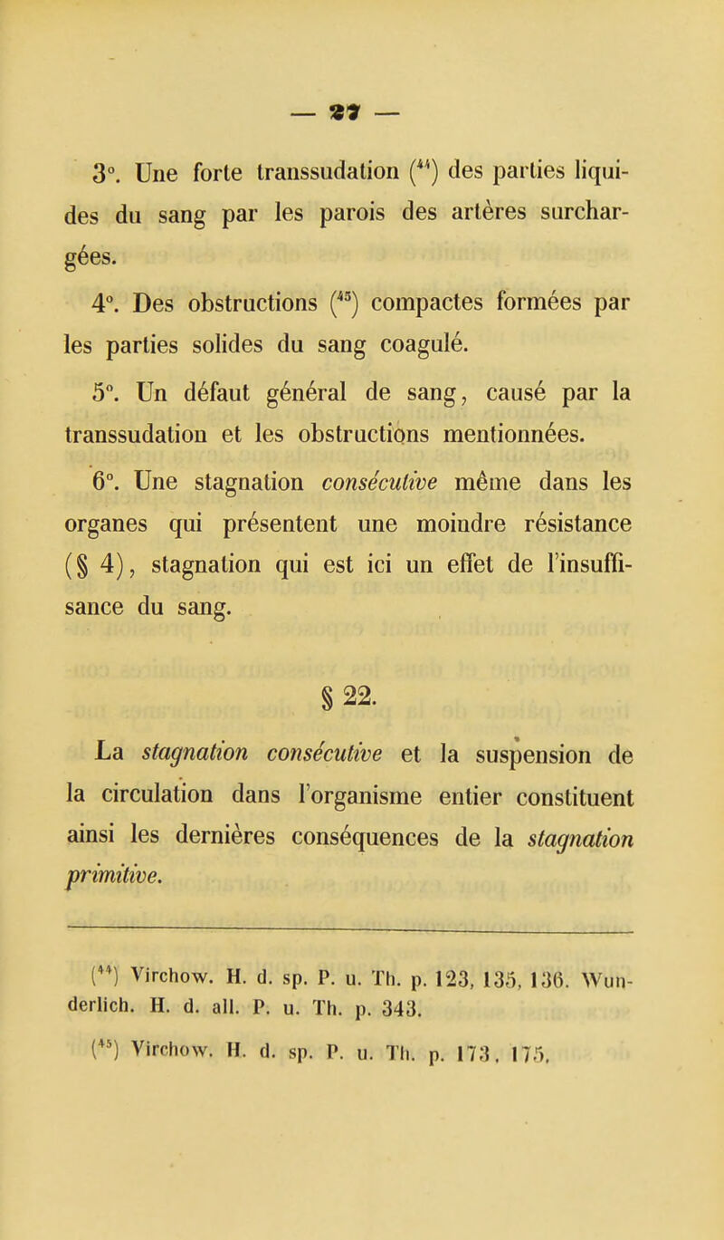 — «» — 3°. Une forte transsudation (*^) des parties liqui- des du sang par les parois des artères surchar- gées. 4°. Des obstructions compactes formées par les parties solides du sang coagulé. 5. Un défaut général de sang, causé par la transsudation et les obstructions mentionnées. 6°. Une stagnation consécutive même dans les organes qui présentent une moindre résistance (§4), stagnation qui est ici un effet de l'insufii- sance du sang. § 22. La stagnation consécutive et la suspension de la circulation dans l'organisme entier constituent ainsi les dernières conséquences de la stagnation primitive. D Virchow. H. d. sp. P. u. Th. p. 123, 135, 136. Wun- derlich. H. d. all. P. u. Th. p. 343. H Virchow. H. d. sp. P. u. Th. p. 173. 175.