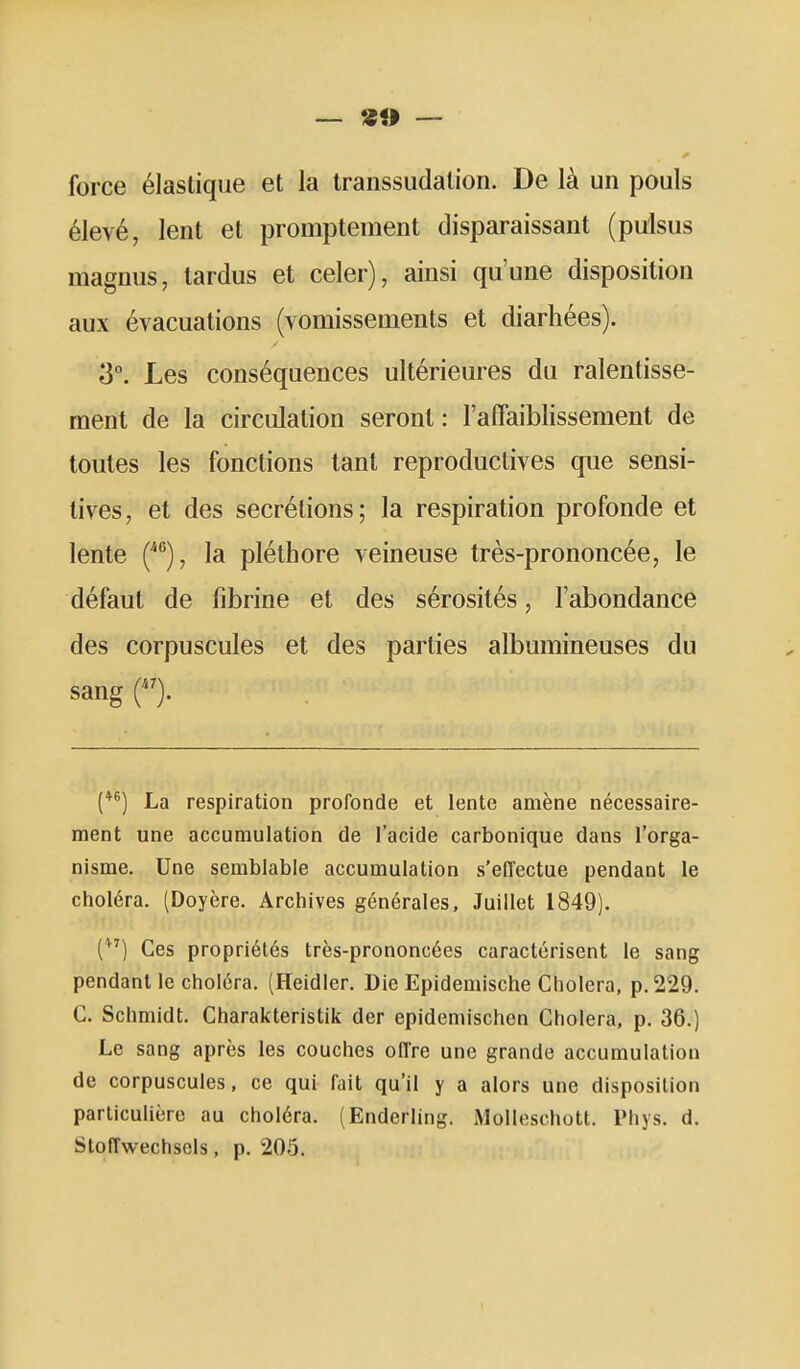 — «» — force élastique et la Iranssudalion. De là un pouls élevé, lent et promptement disparaissant (pulsus magmis, lardus et celer), ainsi qu'une disposition aux évacuations (vomissements et diarhées). 3°. Les conséquences ultérieures du ralentisse- ment de la circulation seront : l'aflaiblissement de toutes les fonctions tant reproductives que sensi- tives, et des sécrétions; la respiration profonde et lente {^^), la pléthore veineuse très-prononcée, le défaut de fibrine et des sérosités, l'abondance des corpuscules et des parties albumineuses du sang (*^) La respiration profonde et lente amène nécessaire- ment une accumulation de l'acide carbonique dans l'orga- nisme. Une semblable accumulation s'effectue pendant le choléra. (Doyère. Archives générales. Juillet 1849). () Ces propriétés très-prononcées caractérisent le sang pendant le choléra. (Heidier. Die Epidemische Choiera, p. 229. C. Schmidt. Charakteristik der epidemischen Choiera, p. 36.) Le sang après les couches offre une grande accumulation de corpuscules, ce qui fait qu'il y a alors une disposition parlicuhère au choléra. (Enderling. Molleschott. Phys. d. Stoffwechsels, p. 205.