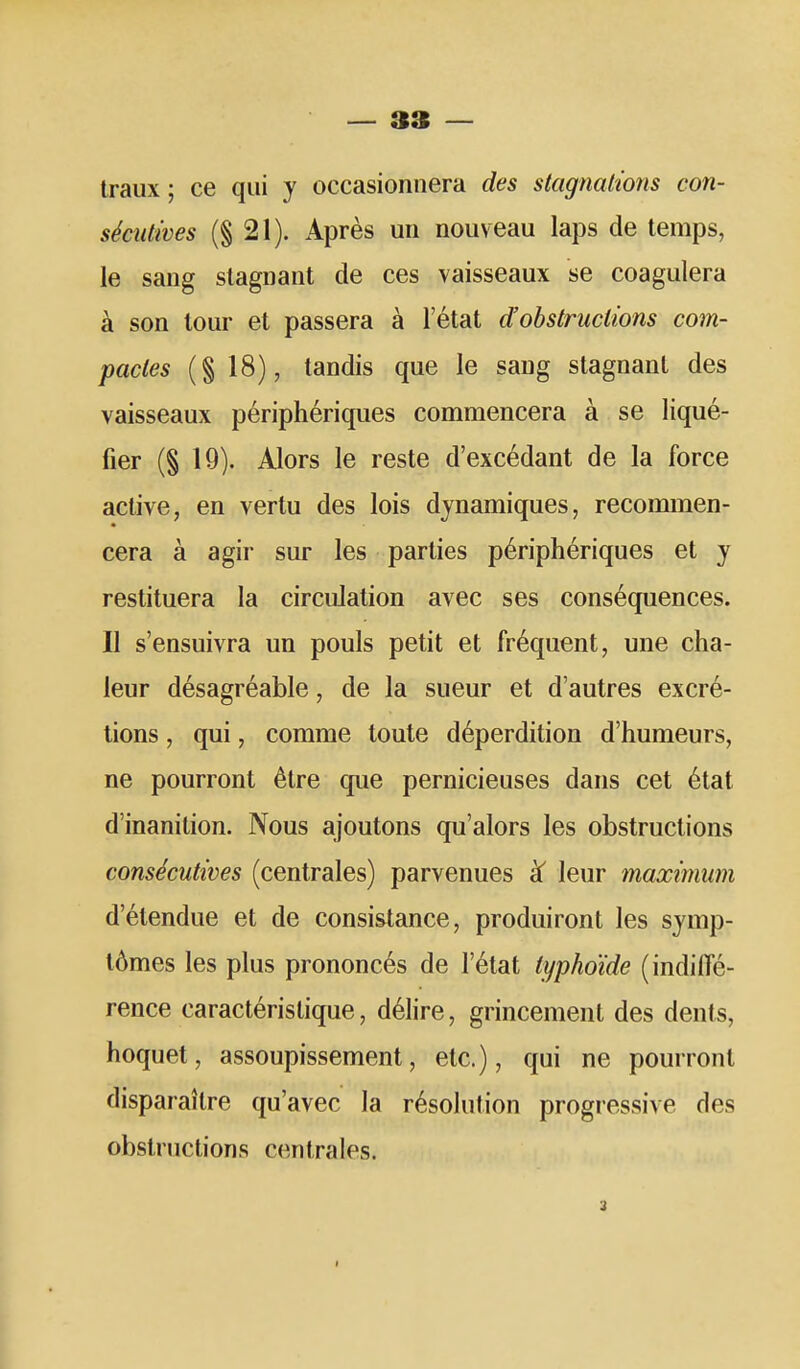 — 3» — traux ; ce qui y occasionnera des stagnations con- sécutives (§21). Après un nouveau laps de temps, le sang stagnant de ces vaisseaux se coagulera à son tour et passera à l'état d'obstructions com- pactes (§ 18), tandis que le sang stagnant des vaisseaux périphériques commencera à se liqué- fier (§ 19). Alors le reste d'excédant de la force active, en vertu des lois dynamiques, recommen- cera à agir sur les parties périphériques et y restituera la circulation avec ses conséquences. Il s'ensuivra un pouls petit et fréquent, une cha- leur désagréable, de la sueur et d'autres excré- tions , qui, comme toute déperdition d'humeurs, ne pourront être que pernicieuses dans cet état d'inanition. Nous ajoutons qu'alors les obstructions consécutives (centrales) parvenues leur maximum d'étendue et de consistance, produiront les symp- tômes les plus prononcés de l'état typhoïde (indiffé- rence caractéristique, délire, grincement des dents, hoquet, assoupissement, etc.), qui ne pourront disparaître qu'avec la résolution progressive des obstructions centrales.