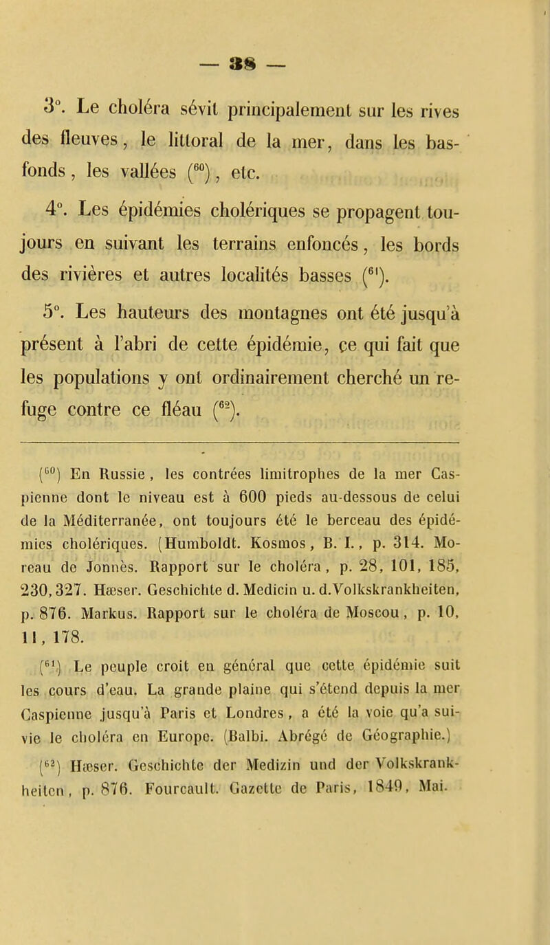 3°. Le choléra sévit principalement sur les rives des fleuves, le littoral de la mer, dans les bas- fonds , les vallées f*), etc. 4. Les épidémies cholériques se propagent tou- jours en suivant les terrains enfoncés, les bords des rivières et autres localités basses (^'). 5°. Les hauteurs des montagnes ont été jusqu'à présent à l'abri de cette épidémie, ce qui fait que les populations y ont ordinairement cherché mi re- fuge contre ce fléau (^-). C^) En Russie , les contrées limitrophes de la mer Cas- pienne dont le niveau est à 600 pieds au-dessous de celui de la Méditerranée, ont toujours été le berceau des épidé- mies cholériques. (Huraboldt. Kosmos, B. I., p. 314. Mo- reau de Jonnès. Rapport sur le choléra, p. 28, 101, 185, 230,327. Hœser. Geschichte d. Medicin u. d.Volkskrankheiten, p. 876. Markus. Rapport sur le choléra de Moscou, p. 10, 11, 178. C^') Le peuple croit en général que cette épidémie suit les cours d'eau. La grande plaine qui s'étend depuis la mer Caspienne jusqu'à Paris et Londres , a été la voie qu'a sui- vie le choléra en Europe. (Balbi. Abrégé de Géographie.) (] Hieser. Geschichte der Medizin und der Volkskrank- heitcn, p. 876. Fourcault. Gazette de Paris, 1840. Mai.