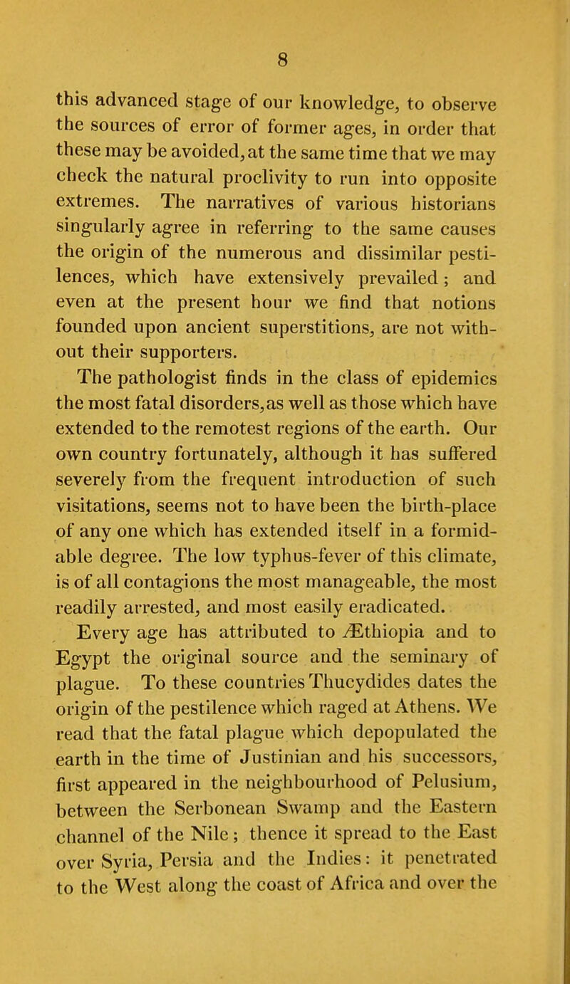 this advanced stage of our knowledge, to observe the sources of error of former ages, in order that these may be avoided, at the same time that we may check the natural proclivity to run into opposite extremes. The narratives of various historians singularly agree in referring to the same causes the origin of the numerous and dissimilar pesti- lences, which have extensively prevailed; and even at the present hour we find that notions founded upon ancient superstitions, are not with- out their supporters. The pathologist finds in the class of epidemics the most fatal disorders, as well as those which have extended to the remotest regions of the earth. Our own country fortunately, although it has suffered severely from the frequent introduction of such visitations, seems not to have been the birth-place of any one which has extended itself in a formid- able degree. The low typhus-fever of this climate, is of all contagions the most manageable, the most readily arrested, and most easily eradicated. Every age has attributed to ^Ethiopia and to Egypt the original source and the seminary of plague. To these countries Thucydides dates the origin of the pestilence which raged at Athens. We read that the fatal plague which depopulated the earth in the time of Justinian and his successors, first appeared in the neighbourhood of Pelusium, between the Serbonean Swamp and the Eastern channel of the Nile ; thence it spread to the East over Syria, Persia and the Indies: it penetrated to the West along the coast of Africa and over the