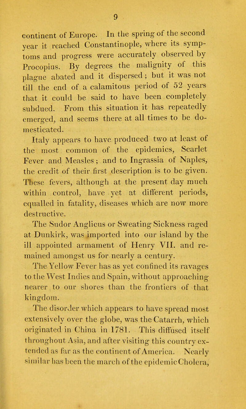 continent of Europe. In the spring of the second year it reached Constantinople, where its symp- toms and progress were accurately observed by Procopius. By degrees the malignity of this plague abated and it dispersed; but it was not till the end of a calamitous period of 52 years that it could be said to have been completely subdued. From this situation it has repeatedly emerged, and seems there at all times to be do- mesticated. Italy appears to have produced two at least of the most common of the epidemics. Scarlet Fever and Measles; and to Ingrassia of Naples, the credit of their first description is to be given. These fevers, although at the present day much within control, have yet at different periods, equalled in fatality, diseases which are now more destructive. The Sudor Anglicus or Sweating Sickness raged at Dunkirk, was imported into our island by the ill appointed armament of Henry VII. and re- mained amongst us for nearly a century. The Yellow Fever has as yet confined its ravages to the West Indies and Spain, without approaching nearer to our shores than the frontiers of that kingdom. The disorder which appears to have spread most extensively over the globe, was the Catarrh, which originated in China in 1781. This diflfused itself throughout Asia, and after visiting this country ex- tended as far as the continent of America. Nearly similar has been the march of the epidemicCholera,