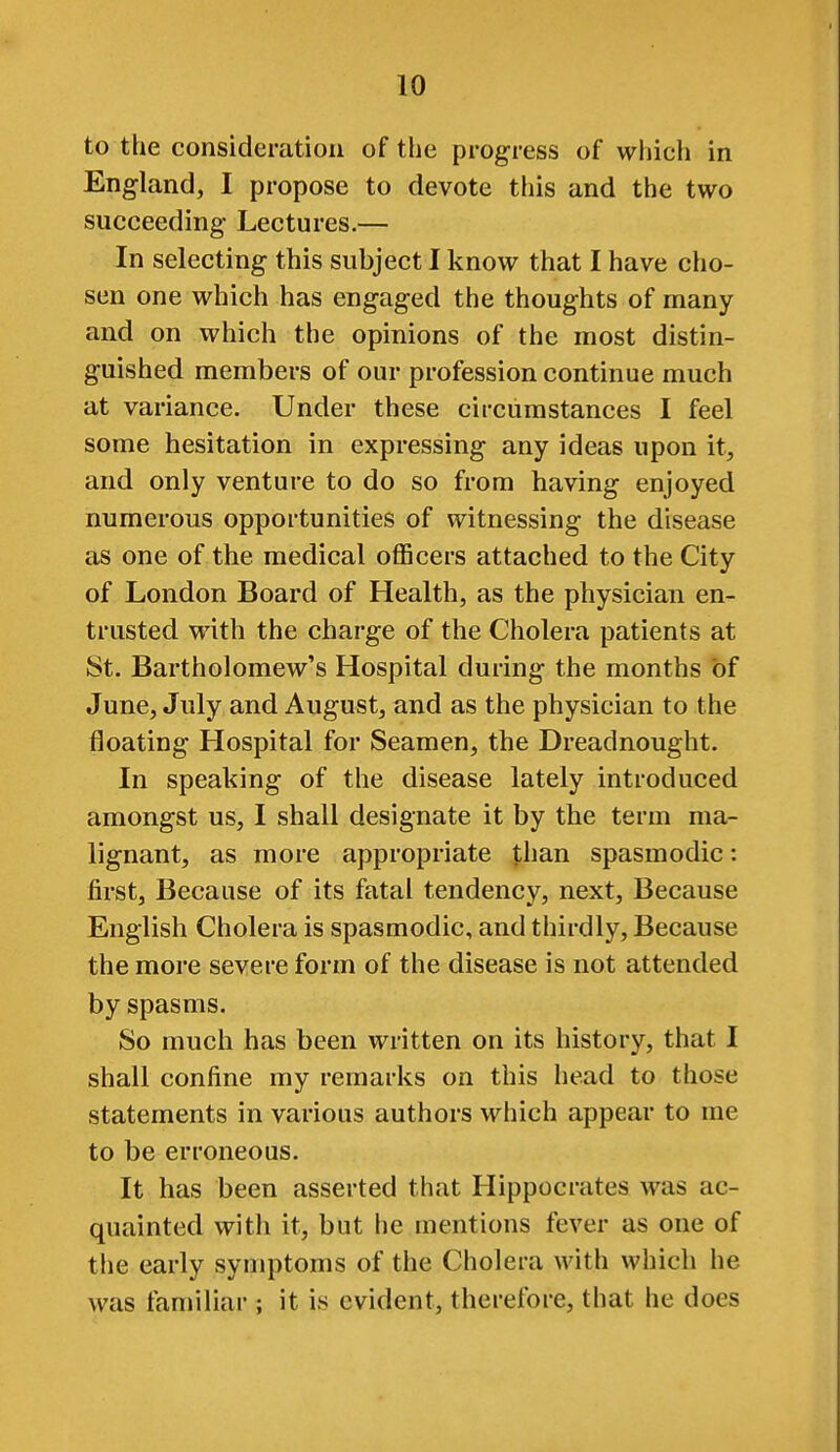 to the consideration of the progress of whicli in England, I propose to devote this and the two succeeding Lectures,— In selecting this subject I know that I have cho- sen one which has engaged the thoughts of many and on which the opinions of the most distin- guished members of our profession continue much at variance. Under these circumstances I feel some hesitation in expressing any ideas upon it, and only venture to do so from having enjoyed numerous opportunities of witnessing the disease as one of the medical officers attached to the City of London Board of Health, as the physician en- trusted with the charge of the Cholera patients at St. Bartholomew's Hospital during the months of June, July and August, and as the physician to the floating Hospital for Seamen, the Dreadnought. In speaking of the disease lately introduced amongst us, I shall designate it by the term ma- lignant, as more appropriate than spasmodic: first, Because of its fatal tendency, next. Because English Cholera is spasmodic, and thirdly, Because the more severe form of the disease is not attended by spasms. So much has been written on its history, that I shall confine my remarks on this head to those statements in various authors which appear to me to be erroneous. It has been asserted that Hippocrates was ac- quainted with it, but he mentions fever as one of the early symptoms of the Cholera with which he was faniiliar ; it is evident, therefore, that he does