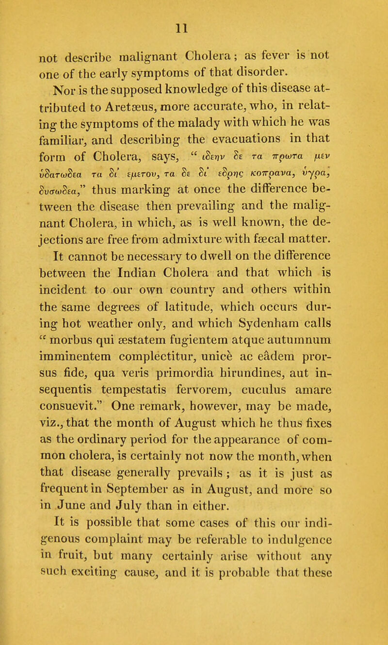 not describe malignant Cholera; as fever is not one of the early symptoms of that disorder. Nor is the supposed knowledge of this disease at- tributed to Aretseus, more accurate, who, in relat- ing the symptoms of the malady with which he was familiar, and describing the evacuations in that form of Cholera, says,  iSeijv 8e to irpwra jxtv vSartjj^sa ra Si' s^trou, ra Sa Si* edprjg KOirpava, vypa, SuffwSea, thus marking at once the difference be- tween the disease then prevailing and the malig- nant Cholera, in which, as is well known, the de- jections are free from admixture with faecal matter. It cannot be necessary to dwell on the difference between the Indian Cholera and that which is incident to our own country and others within the same degrees of latitude, which occurs dur- ing hot weather only, and which Sydenham calls  morbus qui sestatem fugientem atque autumnum imminentem complectitur, unice ac eadem pror- sus fide, qua veris primordia hirundines, aut in- sequentis tempestatis fervorem, cuculus amare consuevit. One remark, however, may be made, viz., that the month of August which he thus fixes as the ordinary period for the appearance of com- mon cholera, is certainly not now the month, when that disease generally prevails ; as it is just as frequent in September as in August, and more so in June and July than in either. It is possible that some cases of this our indi- genous complaint may be referable to indulgence in fruit, but many certainly arise without any such exciting cause, and it is probable that these