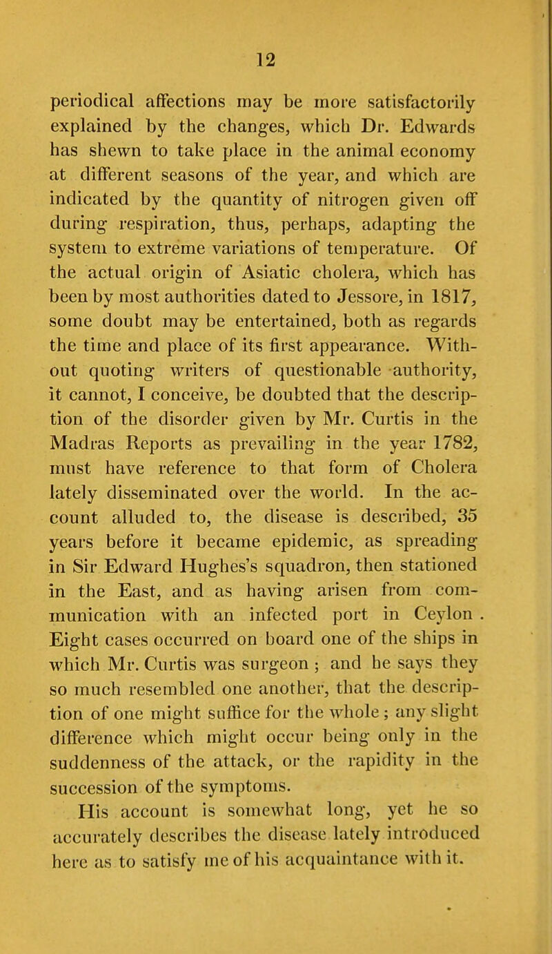 periodical affections may be more satisfactorily explained by the changes, which Dr. Edwards has shewn to take place in the animal economy at different seasons of the year, and which are indicated by the quantity of nitrogen given off during respiration, thus, perhaps, adapting the system to extreme variations of temperature. Of the actual origin of Asiatic cholera, which has been by most authorities dated to Jessore, in 1817, some doubt may be entertained, both as regards the time and place of its first appearance. With- out quoting writers of questionable authority, it cannot, I conceive, be doubted that the descrip- tion of the disorder given by Mr. Curtis in the Madras Reports as prevailing in the year 1782, must have reference to that form of Cholera lately disseminated over the world. In the ac- count alluded to, the disease is described, 35 years before it became epidemic, as spreading in Sir Edward Hughes's squadron, then stationed in the East, and as having arisen from com- munication with an infected port in Ceylon . Eight cases occurred on board one of the ships in which Mr. Curtis was surgeon ; and he says they so much resembled one another, that the descrip- tion of one might suffice for the whole ; any slight difference which might occur being only in the suddenness of the attack, or the rapidity in the succession of the symptoms. His account is somewhat long, yet he so accurately describes the disease lately introduced here as to satisfy me of his acquaintance with it.