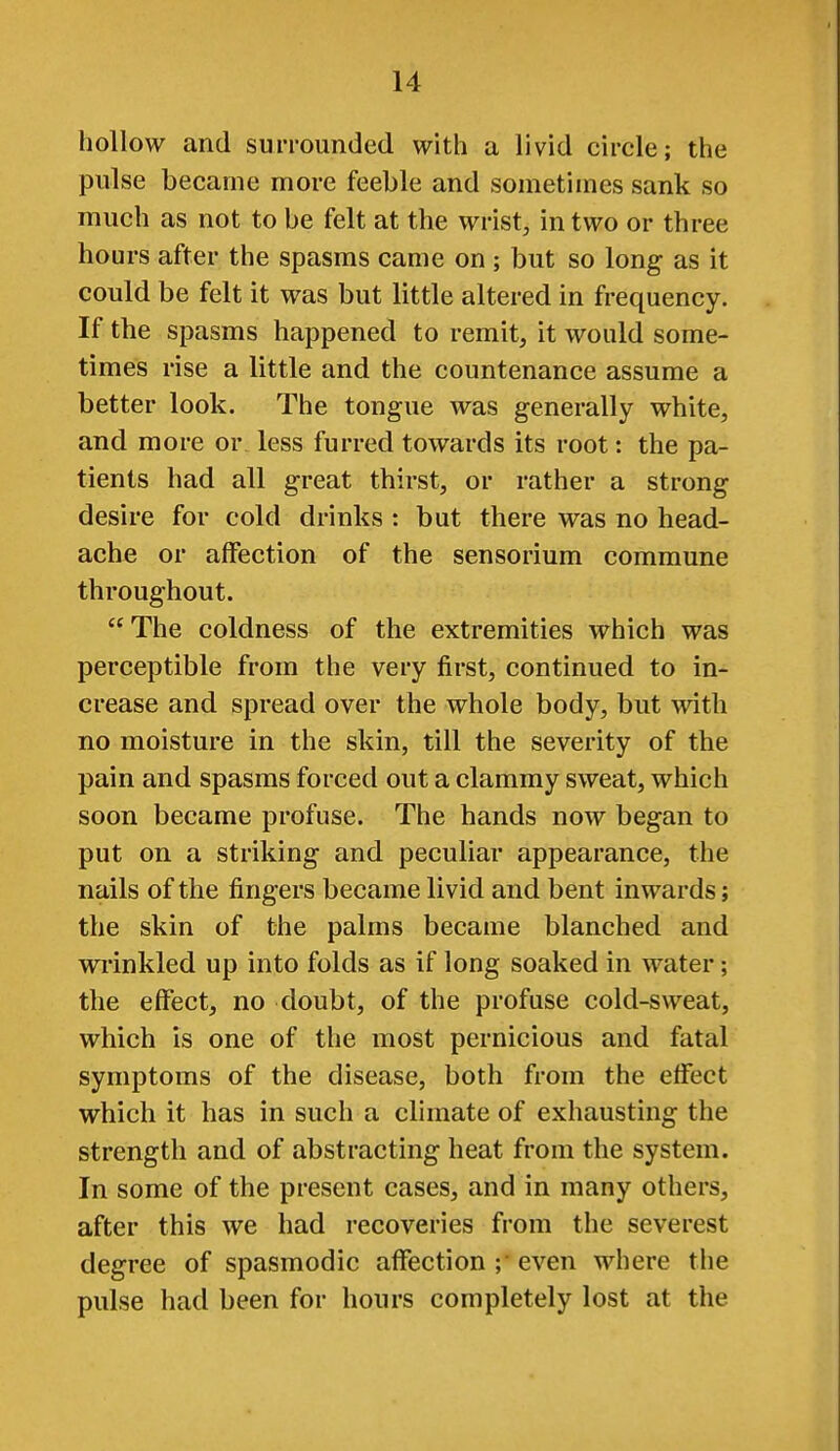 hollow and surrounded with a livid circle; the pulse became more feeble and sometimes sank so much as not to be felt at the wrist, in two or three hours after the spasms came on ; but so long as it could be felt it was but little altered in frequency. If the spasms happened to remit, it would some- times rise a little and the countenance assume a better look. The tongue was generally white, and more or, less furred towards its root: the pa- tients had all great thirst, or rather a strong desire for cold drinks : but there was no head- ache or affection of the sensorium commune throughout. The coldness of the extremities which was perceptible from the very first, continued to in- crease and spread over the whole body, but with no moisture in the skin, till the severity of the pain and spasms forced out a clammy sweat, which soon became profuse. The hands now began to put on a striking and peculiar appearance, the nails of the fingers became livid and bent inwards; the skin of the palms became blanched and wrinkled up into folds as if long soaked in water; the effect, no doubt, of the profuse cold-sweat, which is one of the most pernicious and fatal symptoms of the disease, both from the effect which it has in such a climate of exhausting the strength and of abstracting heat from the system. In some of the present cases, and in many others, after this we had recoveries from the severest degree of spasmodic affection ;• even where the pulse had been for hours completely lost at the