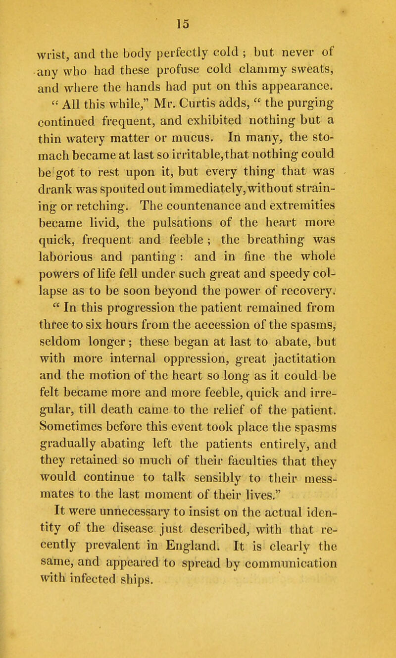 wrist, and the body perfectly cold ; but never of any who had these profuse cold clammy sweats, and where the hands had put on this appearance.  All this while, Mr. Curtis adds,  the purging continued frequent, and exhibited nothing but a thin watery matter or mucus. In many, the sto- mach became at last so irritable,that nothing could be got to rest upon it, but every thing that was drank was spouted out immediately, without strain- ing or retching. The countenance and extremities became livid, the pulsations of the heart more quick, frequent and feeble ; the breathing was laborious and panting : and in fine the whole powers of life fell under such great and speedy col- lapse as to be soon beyond the power of recovery.  In this progression the patient remained from three to six hours from the accession of the spasms, seldom longer; these began at last to abate, but with more internal oppression, great jactitation and the motion of the heart so long as it could be felt became more and more feeble, quick and irre- gular, till death came to the relief of the patient. Sometimes before this event took place the spasms gradually abating left the patients entirely, and they retained so much of their faculties that they would continue to talk sensibly to their mess- mates to the last moment of their lives. It were unnecessary to insist on the actual iden- tity of the disease just described, with that re- cently prevalent in England. It is clearly the same, and appeared to spread by communication with infected ships.
