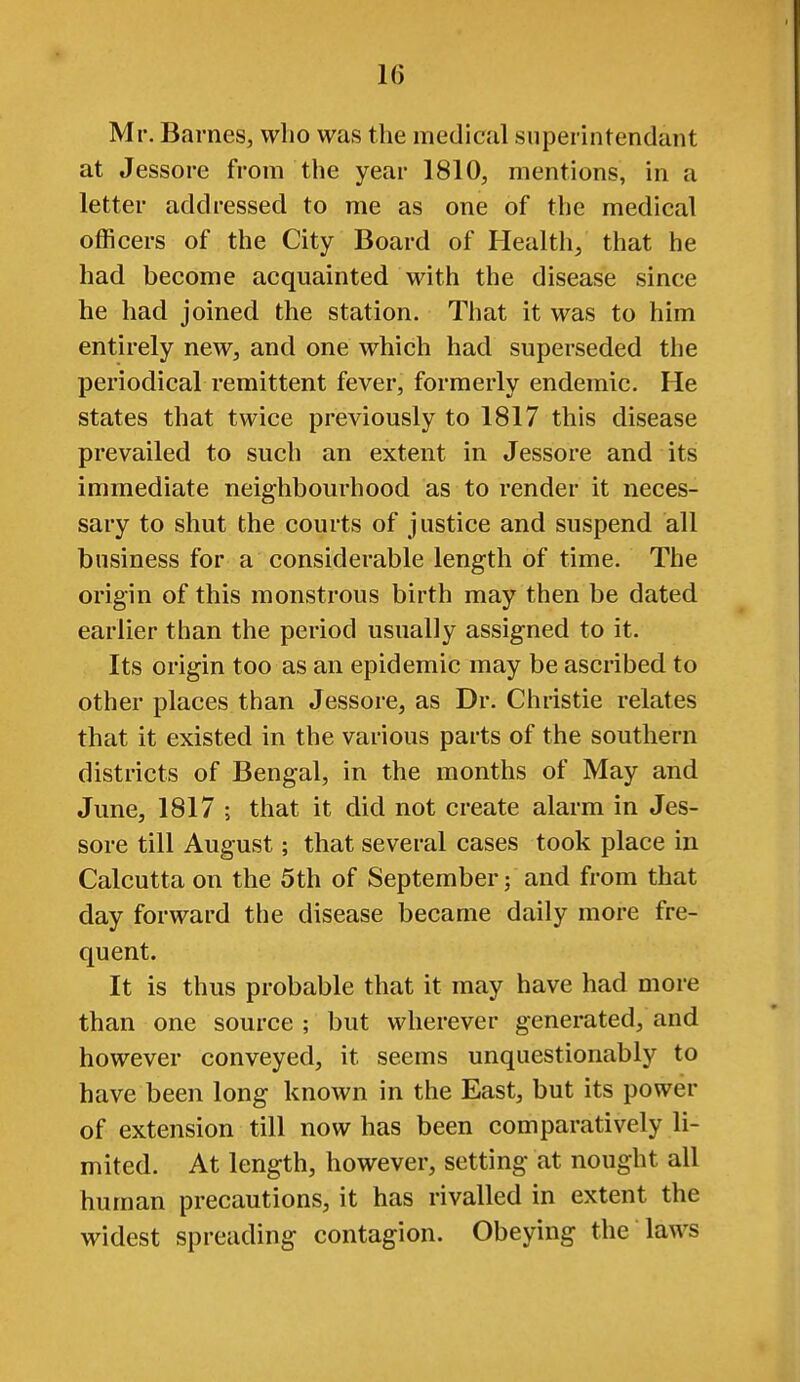 Mr. Barnes, who was the medical siiperintendant at Jessore from the year 1810, mentions, in a letter addressed to me as one of the medical officers of the City Board of Health/ that he had become acquainted with the disease since he had joined the station. That it was to him entirely new, and one which had superseded the periodical remittent fever, formerly endemic. He states that twice previously to 1817 this disease prevailed to such an extent in Jessore and its immediate neighbourhood as to render it neces- sary to shut the courts of justice and suspend all business for a considerable length of time. The origin of this monstrous birth may then be dated earlier than the period usually assigned to it. Its origin too as an epidemic may be ascribed to other places than Jessore, as Dr. Christie relates that it existed in the various parts of the southern districts of Bengal, in the months of May and June, 1817 ; that it did not create alarm in Jes- sore till August; that several cases took place in Calcutta on the 5th of September; and from that day forward the disease became daily more fre- quent. It is thus probable that it may have had more than one source ; but wherever generated, and however conveyed, it seems unquestionably to have been long known in the East, but its power of extension till now has been comparatively li- mited. At length, however, setting at nought all human precautions, it has rivalled in extent the widest spreading contagion. Obeying the laws