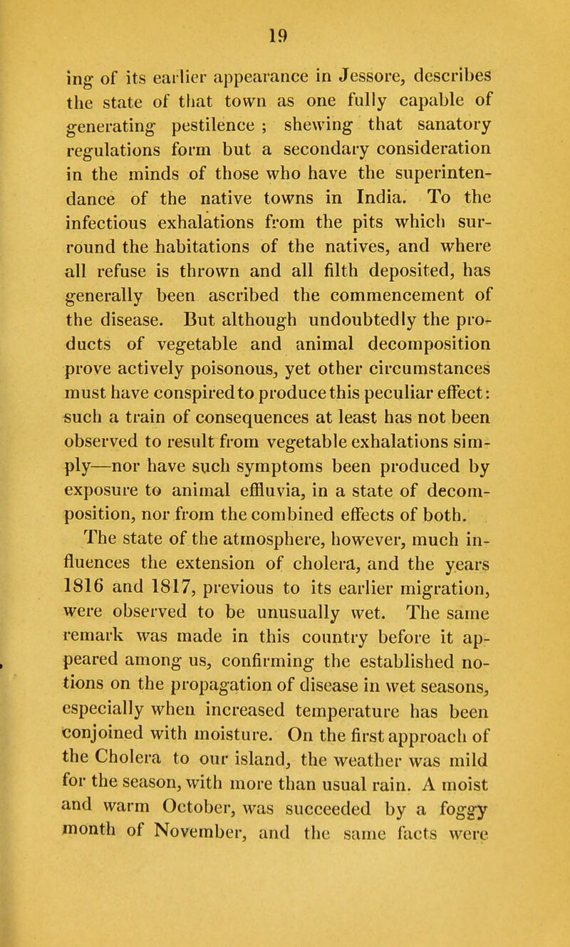 mg of its earlier appearance in Jessore, describes the state of tliat town as one fully capable of generating- pestilence ; shewing that sanatory regulations form but a secondary consideration in the minds of those who have the superinten- dance of the native towns in India. To the infectious exhalations from the pits w^hich sur- round the Jiabitations of the natives, and where all refuse is thrown and all filth deposited, has generally been ascribed the commencement of the disease. But although undoubtedly the pro- ducts of vegetable and animal decomposition prove actively poisonous, yet other circumstances must have conspired to produce this peculiar effect: such a train of consequences at least has not been observed to result from vegetable exhalations sim- ply—nor have such symptoms been produced by exposure to animal effluvia, in a state of decom- position, nor from the combined effects of both. The state of the atmosphere, however, much in- fluences the extension of cholera, and the years 1816 and 1817, previous to its earlier migration, were observed to be unusually wet. The same remark was made in this country before it ap- peared among us, confirming the established no- tions on the propagation of disease in wet seasons, especially when increased temperature has been conjoined with moisture. On the first approach of the Cholera to our island, the weather was mild for the season, with more than usual rain. A moist and warm October, was succeeded by a foggy month of November, and the same facts were