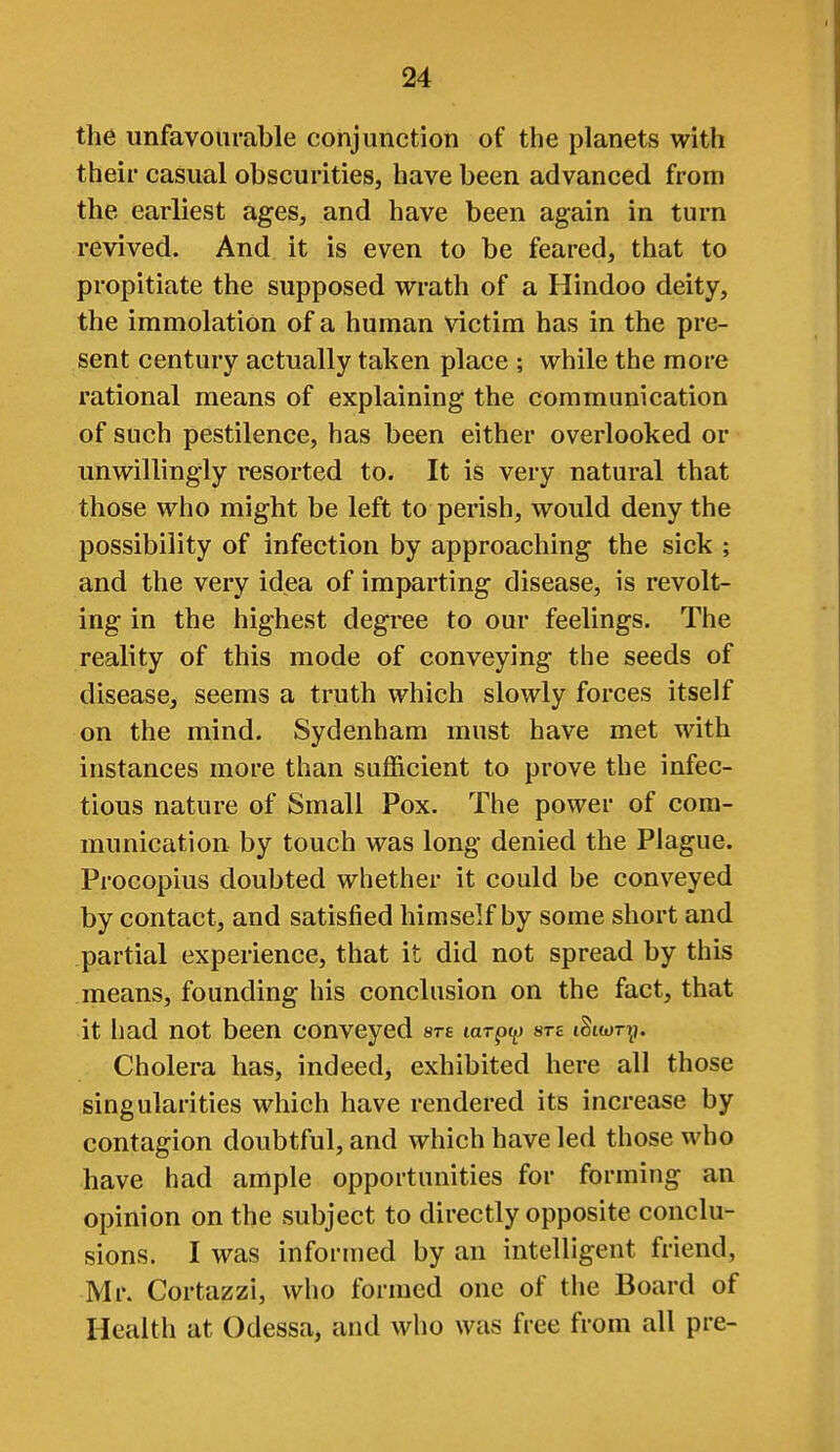 the unfavourable conjunction of the planets with their casual obscurities, have been advanced from the earliest ages, and have been again in turn revived. And it is even to be feared, that to propitiate the supposed wrath of a Hindoo deity, the immolation of a human victim has in the pre- sent century actually taken place ; while the more rational means of explaining the communication of such pestilence, has been either overlooked or unwillingly i^esorted to. It is very natural that those who might be left to perish, would deny the possibility of infection by approaching the sick ; and the very idea of imparting disease, is revolt- ing in the highest degree to our feelings. The reality of this mode of conveying the seeds of disease, seems a truth which slowly forces itself on the mind. Sydenham must have met with instances more than sufficient to prove the infec- tious nature of Small Pox. The power of com- munication by touch was long denied the Plague. Procopius doubted whether it could be conveyed by contact, and satisfied himself by some short and partial experience, that it did not spread by this means, founding his conclusion on the fact, that it had not been conveyed ste tarpy are iStwr?^). Cholera has, indeed, exhibited here all those singularities which have rendered its increase by contagion doubtful, and which have led those who have had ample opportunities for forming an opinion on the subject to directly opposite conclu- sions. I was informed by an intelligent friend, Mr. Cortazzi, who formed one of the Board of Health at Odessa, and who was free from all pre-