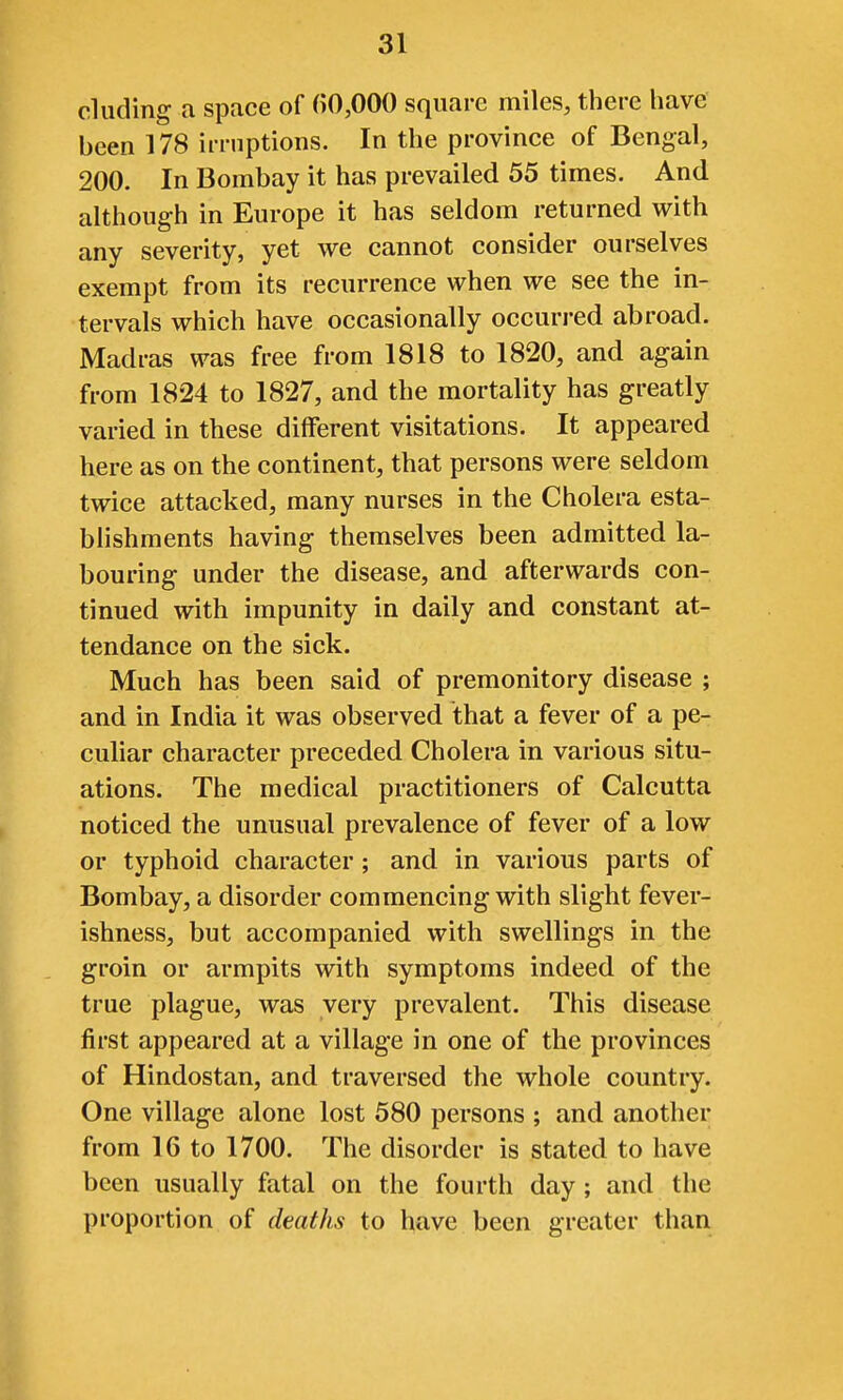 eluding a space of ()0,000 square miles, there have been 178 irruptions. In the province of Bengal, 200. In Bombay it has prevailed 55 times. And although in Europe it has seldom returned with any severity, yet we cannot consider ourselves exempt from its recurrence when we see the in- tervals which have occasionally occurred abroad. Madras was free from 1818 to 1820, and again from 1824 to 1827, and the mortality has greatly varied in these different visitations. It appeared here as on the continent, that persons were seldom twice attacked, many nurses in the Cholera esta- blishments having themselves been admitted la- bouring under the disease, and afterwards con- tinued with impunity in daily and constant at- tendance on the sick. Much has been said of premonitory disease ; and in India it was observed that a fever of a pe- culiar character preceded Cholera in various situ- ations. The medical practitioners of Calcutta noticed the unusual prevalence of fever of a low or typhoid character; and in various parts of Bombay, a disorder commencing with slight fever- ishness, but accompanied with swellings in the groin or armpits with symptoms indeed of the true plague, was very prevalent. This disease first appeared at a village in one of the provinces of Hindostan, and traversed the whole country. One village alone lost 580 persons ; and another from 16 to 1700. The disorder is stated to have been usually fatal on the fourth day ; and the proportion of deaths to have been greater than