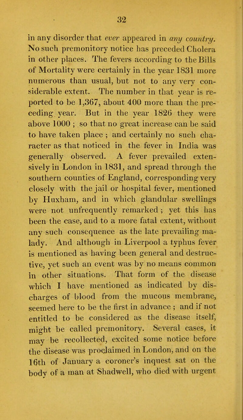 in any disorder that ever appeared in any country. No such premonitory notice has preceded Cholera in other places. The fevers according to the Bills of Mortality were certainly in the year 1831 more numerous than usual, but not to any very con- siderable extent. The number in that year is re- ported to be 1,367, about 400 more than the pre- ceding year. But in the year 1826 they were above 1000 ; so that no great increase can be said to have taken place ; and certainly no such cha- racter as that noticed in the fever in India was generally observed. A fever prevailed exten- sively in London in 1831, and spread through the southern counties of England, corresponding very closely with the jail or hospital fever, mentioned by Huxham, and in which glandular swellings were not unfrequently remarked ; yet this has been the case, and to a more fatal extent, without any such consequence as the late prevailing ma- lady. And although in Liverpool a typhus fever is mentioned as having been general and destruc- tive, yet such an event was by no means common in other situations. That form of the disease which I have mentioned as indicated by dis- charges of blood from the mucous membrane, seemed here to be the first in advance ; and if not entitled to be considered as the disease itself, might be called premonitory. Several cases, it may be recollected, excited some notice before the disease was proclaimed in London, and on the 16th of January a coroner's inquest sat on the body of a man at Shadwell, who died with urgent