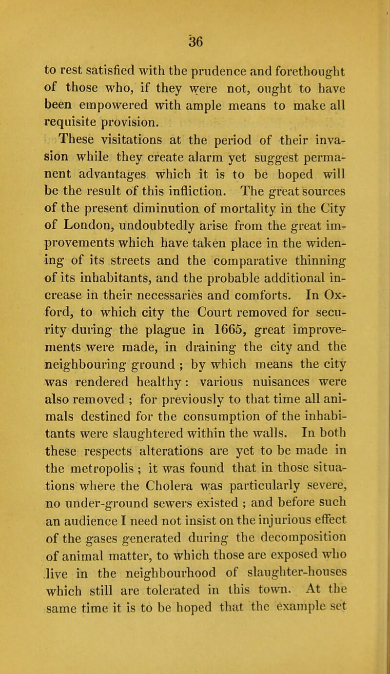 to rest satisfied with the prudence and forethought of those who, if they were not, ought to have been empowered with ample means to make all requisite provision. These visitations at the period of their inva- sion while they create alarm yet suggest perma- nent advantages which it is to be hoped will be the result of this infliction. The great sources of the present diminution of mortality in the City of London, undoubtedly arise from the great im- provements which have taken place in the widen- ing of its streets and the comparative thinning of its inhabitants, and the probable additional in- crease in their necessaries and comforts. In Ox^ ford, to which city the Court removed for secu- rity during the plague in 1665, great improve- ments were made, in draining the city and the neighbouring ground ; by which means the city was rendered healthy: various nuisances were also removed ; for previously to that time all ani- mals destined for the consumption of the inhabi- tants were slaughtered within the walls. In both these respects alterations are yet to be made in the metropolis ; it was found that in those situa- tions where the Cholera was particularly severe, no under-ground sewers existed ; and before such an audience I need not insist on the injurious effect of the gases generated during the decomposition of animal matter, to which those are exposed who .live in the neighbourhood of slaughter-houses which still are tolerated in this to^vn. At the same time it is to be hoped that the example set