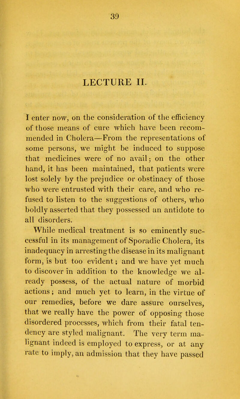 LECTURE II. 1 enter now, on the consideration of the efficiency of those means of cure which have been recom- mended in Cholera—From the representations of some persons, we might be induced to suppose that medicines were of no avail j on the other hand, it has been maintained, that patients were lost solely by the prejudice or obstinacy of those who were entrusted with their care, and who re- fused to listen to the suggestions of others, who boldly asserted that they possessed an antidote to all disorders. While medical treatment is so eminently suc- cessful in its management of Sporadic Cholera, its inadequacy in arresting the disease in its malignant form, is but too evident; and we have yet much to discover in addition to the knowledge we al- ready possess, of the actual nature of morbid actions; and much yet to learn, in the virtue of our remedies, before we dare assure ourselves, that we really have the power of opposing those disordered processes, which from their fatal ten- dency are styled malignant. The very term ma- lignant indeed is employed to express, or at any rate to imply, an admission that they have passed