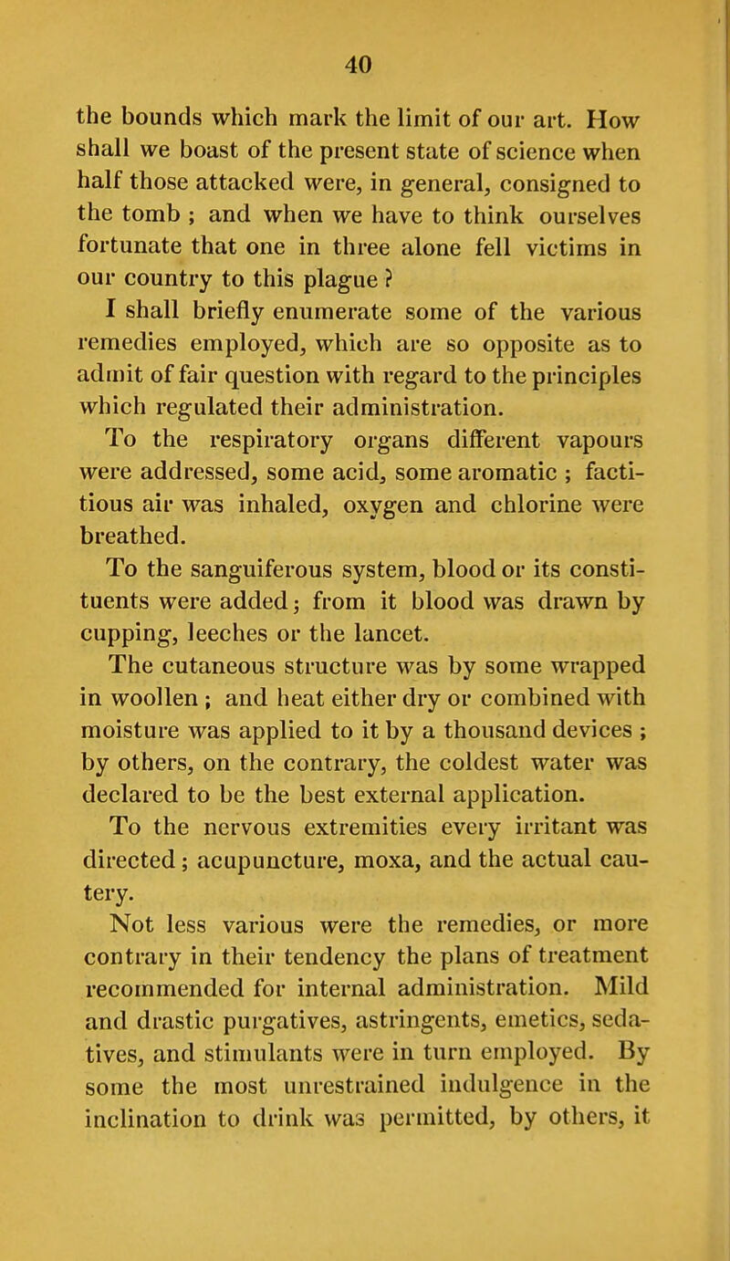 the bounds which mark the limit of our art. How- shall we boast of the present state of science when half those attacked were, in general, consigned to the tomb ; and when we have to think ourselves fortunate that one in three alone fell victims in our country to this plague ? I shall briefly enumerate some of the various remedies employed, which are so opposite as to admit of fair question with regard to the principles which regulated their administration. To the respiratory organs different vapours were addressed, some acid, some aromatic ; facti- tious air was inhaled, oxygen and chlorine were breathed. To the sanguiferous system, blood or its consti- tuents were added; from it blood was drawn by cupping, leeches or the lancet. The cutaneous structure was by some wrapped in woollen ; and heat either dry or combined with moisture was applied to it by a thousand devices ; by others, on the contrary, the coldest water was declared to be the best external application. To the nervous extremities every irritant was directed; acupuncture, moxa, and the actual cau- tery. Not less various were the remedies, or more contrary in their tendency the plans of treatment recommended for internal administration. Mild and drastic purgatives, astringents, emetics, seda- tives, and stimulants were in turn employed. By some the most unrestrained indulgence in the inclination to drink was permitted, by others, it