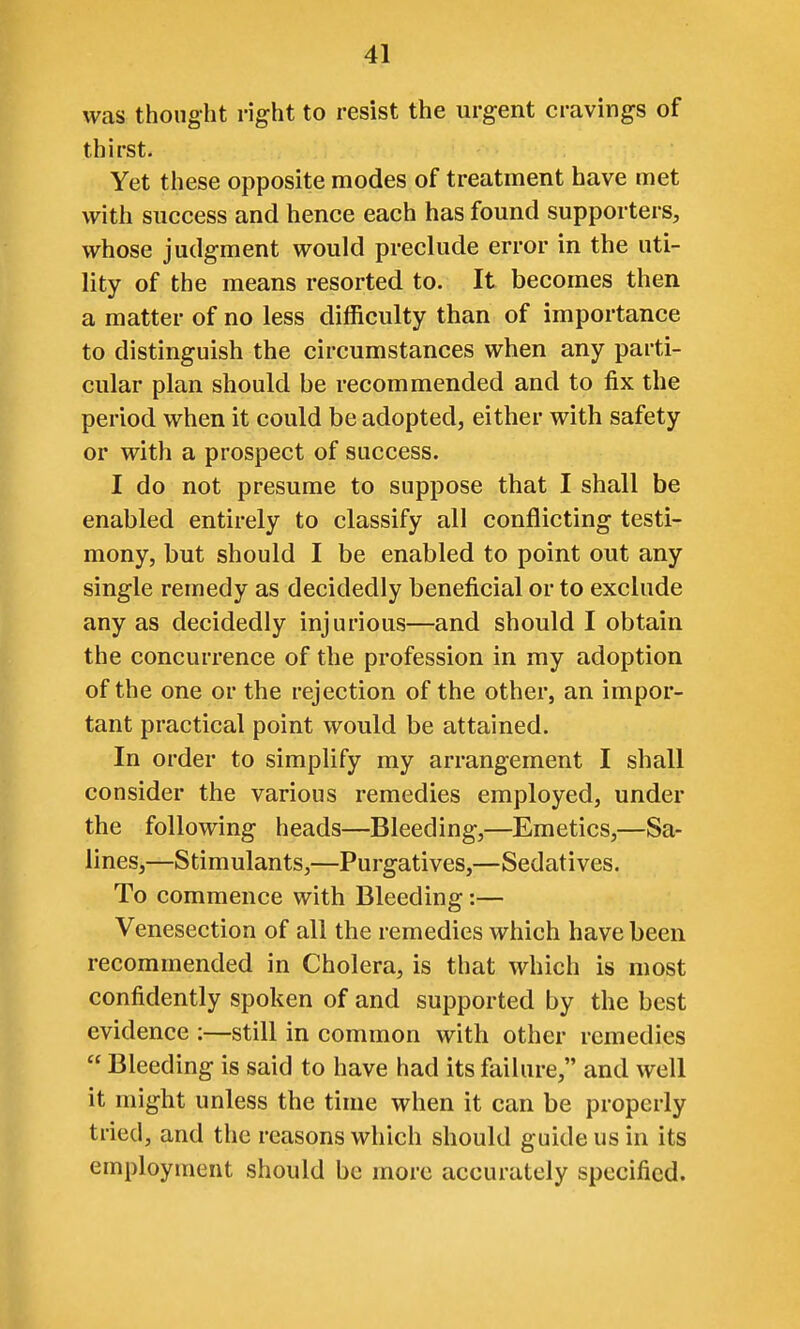 was thought right to resist the urgent cravings of thirst. Yet these opposite modes of treatment have met with success and hence each has found supporters, whose judgment would preclude error in the uti- lity of the means resorted to. It becomes then a matter of no less difficulty than of importance to distinguish the circumstances when any parti- cular plan should be recommended and to fix the period when it could be adopted, either with safety or with a prospect of success. I do not presume to suppose that I shall be enabled entirely to classify all conflicting testi- mony, but should I be enabled to point out any single remedy as decidedly beneficial or to exclude any as decidedly injurious—and should I obtain the concurrence of the profession in ray adoption of the one or the rejection of the other, an impor- tant practical point would be attained. In order to simplify my arrangement I shall consider the various remedies employed, under the following heads—Bleeding,—Emetics,—Sa- lines,—Stimulants,—Purgatives,—Sedatives. To commence with Bleeding:— Venesection of all the remedies which have been recommended in Cholera, is that which is most confidently spoken of and supported by the best evidence :—still in common with other remedies  Bleeding is said to have had its failure, and well it might unless the time when it can be properly tried, and the reasons which should guide us in its employment should be more accurately specified.