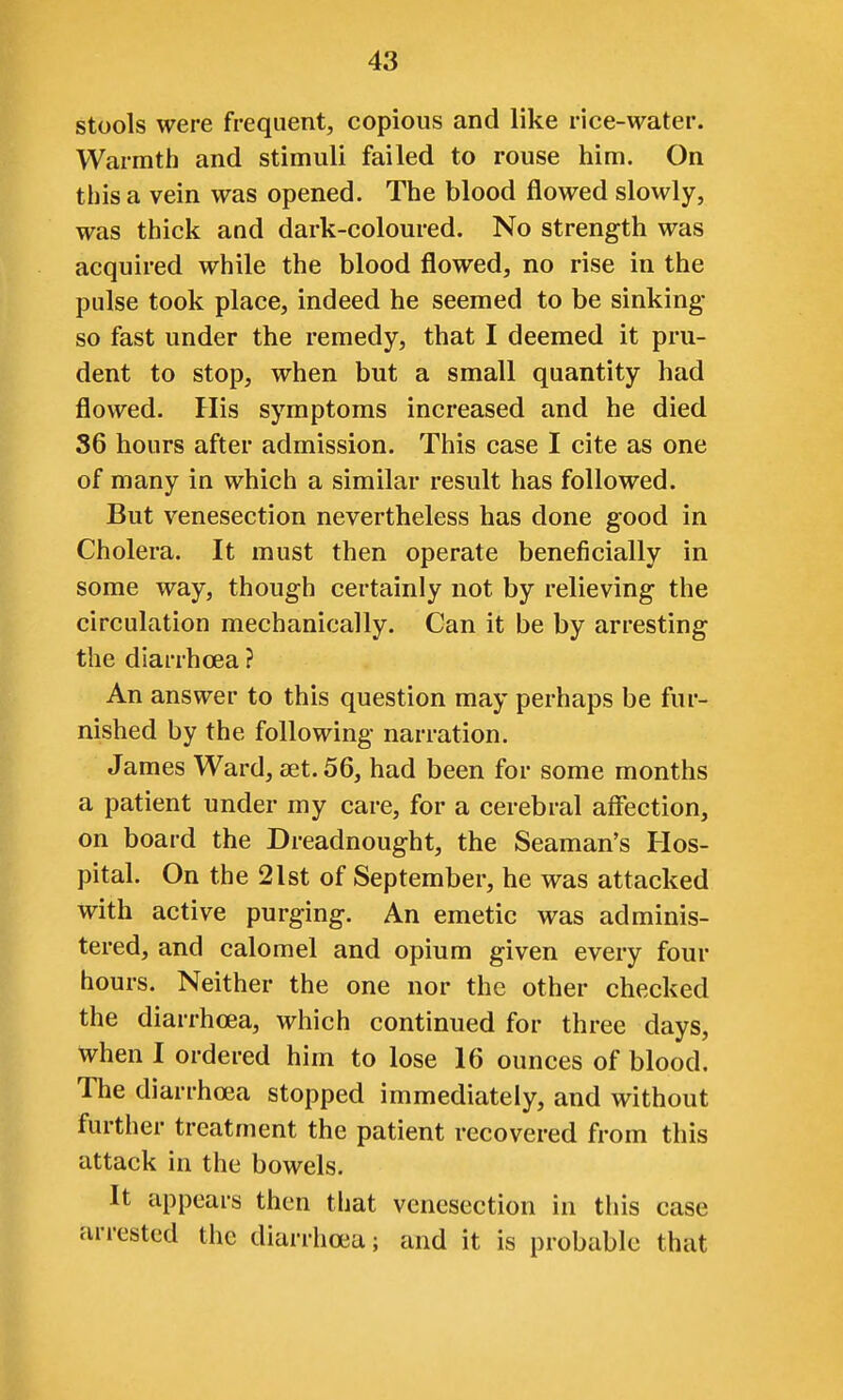 stools were frequent, copious and like rice-water. Warmth and stimuli failed to rouse him. On this a vein was opened. The blood flowed slowly, was thick and dark-coloured. No strength was acquired while the blood flowed, no rise in the pulse took place, indeed he seemed to be sinking- so fast under the remedy, that I deemed it pru- dent to stop, when but a small quantity had flowed. His symptoms increased and he died S6 hours after admission. This case I cite as one of many in which a similar result has followed. But venesection nevertheless has done good in Cholera. It must then operate beneficially in some way, though certainly not by relieving the circulation mechanically. Can it be by arresting the diarrhoea ? An answer to this question may perhaps be fur- nished by the following narration. James Ward, set. 56, had been for some months a patient under my care, for a cerebral affection, on board the Dreadnought, the Seaman's Hos- pital. On the 21st of September, he was attacked with active purging. An emetic was adminis- tered, and calomel and opium given every four hours. Neither the one nor the other checked the diarrhoea, which continued for three days, when I ordered him to lose 16 ounces of blood. The diarrhoea stopped immediately, and without further treatment the patient recovered from this attack in the bowels. It appears then that venesection in tliis case arrested the diarrhoea; and it is probable that