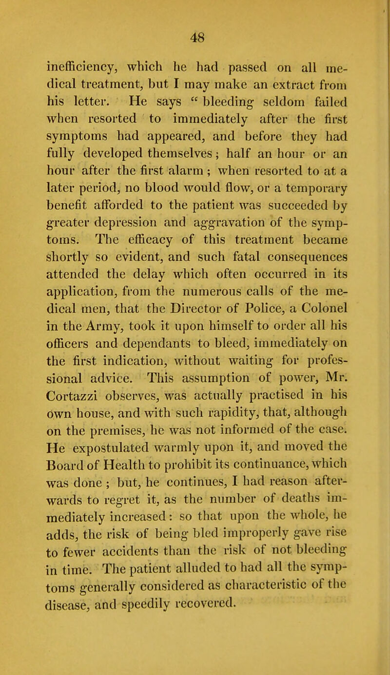 inefficiency, which he had passed on all me- dical treatment, but I may make an extract from his letter. He says  bleeding seldom failed when resorted to immediately after the first symptoms had appeared, and before they had fully developed themselves; half an hour or an hour after the first alarm ; when resorted to at a later period, no blood would flow, or a temporary benefit affbrded to the patient was succeeded by greater depression and aggravation of the symp- toms. The efficacy of this treatment became shortly so evident, and such fatal consequences attended the delay which often occurred in its application, from the numerous calls of the me- dical men, that the Director of Police, a Colonel in the Army, took it upon himself to order all his officers and dependants to bleed, immediately on the first indication, without waiting for profes- sional advice. This assumption of power, Mr. Cortazzi observes, was actually practised in his own house, and with such rapidity, that, although on the premises, he was not informed of the case. He expostulated warmly upon it, and moved the Board of Health to prohibit its continuance, which was done ; but, he continues, I had reason after- wards to regret it, as the number of deaths im- mediately increased: so that upon the whole, he adds, the risk of being bled improperly gave rise to fewer accidents than the risk of not bleeding in time. The patient alluded to had all the symp- toms generally considered as characteristic of the disease, and speedily recovered.