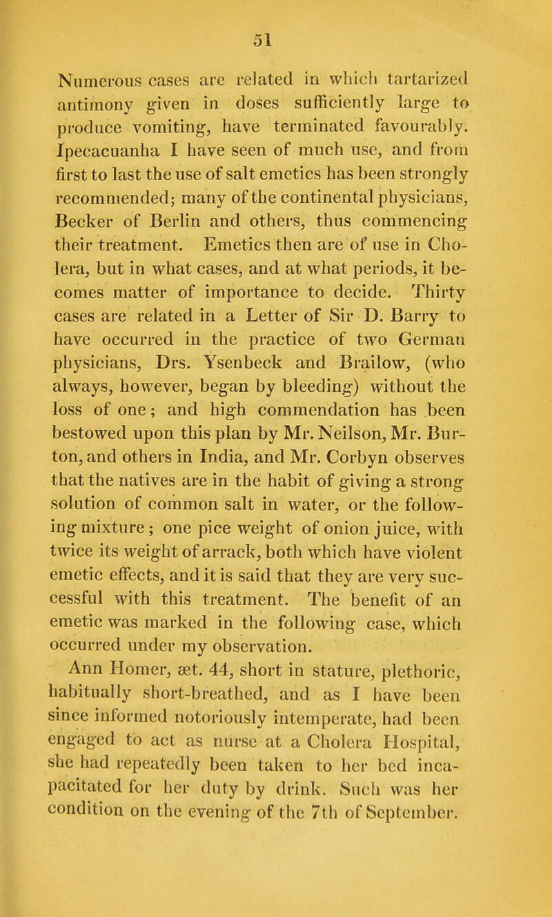 Numerous cases are related in which tartarized antimony given in doses sufficiently large to produce vomiting, have terminated favourably. Ipecacuanha I have seen of much use, and from first to last the use of salt emetics has been strongly recommended; many of the continental physicians, Becker of Berlin and others, thus commencing their treatment. Emetics then are of use in Cho- lera, but in what cases, and at what periods, it be- comes matter of importance to decide. Thirty cases are related in a Letter of Sir D. Barry to have occurred in the practice of two German physicians, Drs. Ysenbeck and Brailow, (who always, however, began by bleeding) without the loss of one; and high commendation has been bestowed upon this plan by Mr. Neilson, Mr. Bur- ton, and others in India, and Mr. Corbyn observes that the natives are in the habit of giving a strong solution of common salt in water, or the follow- ing mixture ; one pice weight of onion juice, with twice its weight of arrack, both which have violent emetic effects, and it is said that they are very suc- cessful with this treatment. The benefit of an emetic was marked in the following case, which occurred under my observation. Ann Homer, set. 44, short in stature, plethoric, habitually short-breathed, and as I have been since informed notoriously intemperate, had been engaged to act as nurse at a Cholera Hospital, she had repeatedly been taken to her bed inca- pacitated for her duty by drink. Such was her condition on the evening of the 7th of September.