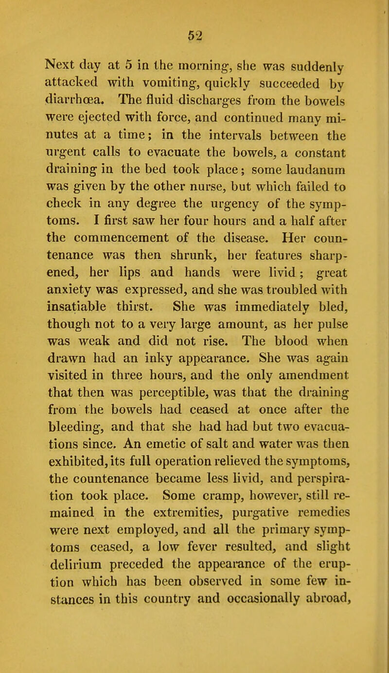 Next day at 5 in the morning-, she was suddenly attacked with vomiting, quickly succeeded by diarrhoea. The fluid discharges from the bowels were ejected with force, and continued many mi- nutes at a time; in the intervals between the urgent calls to evacuate the bowels, a constant draining in the bed took place; some laudanum was given by the other nurse, but which failed to check in any degree the urgency of the symp- toms. I first saw her four hours and a half after the commencement of the disease. Her coun- tenance was then shrunk, her features sharp- ened, her lips and hands were livid; great anxiety was expressed, and she was troubled with insatiable thirst. She was immediately bled, though not to a very large amount, as her pulse was weak and did not rise. The blood when drawn had an inky appearance. She was again visited in three hours, and the only amendment that then was perceptible, was that the draining from the bowels had ceased at once after the bleeding, and that she had had but two evacua- tions since. An emetic of salt and water was then exhibited, its full operation relieved the symptoms, the countenance became less livid, and perspira- tion took place. Some cramp, however, still re- mained in the extremities, purgative remedies were next employed, and all the primary symp- toms ceased, a low fever resulted, and slight delirium preceded the appearance of the erup- tion which has been observed in some few in- stances in this country and occasionally abroad.