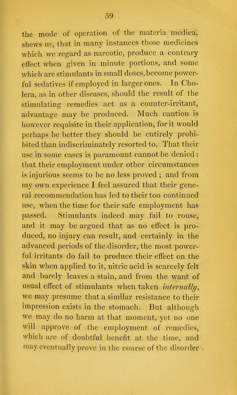 the mode of operation of the materia medica, shews us, that in many instances those medicines which we regard as narcotic, produce a contrary- effect when given in minute portions, and some which are stimulants in small doses,become power- ful sedatives if employed in larger ones. In Cho- lera, as in other diseases, should the result of the stimulating remedies act as a counter-irritant, advantage may be produced. Much caution is however requisite in their application, for it would perhaps be better they should be entirely prohi- bited than indiscriminately resorted to. That their use in some cases is paramount cannot be denied: that their employment under other circumstances is injurious seems to be no less proved ; and from my own experience I feel assured that their gene- ral recommendation has led to their too continued use, when the time for their safe employment has passed. Stimulants indeed may fail to rouse, and it may be argued that as no effect is pro- duced, no injury can result, and certainly in the advanced periods of the disorder, the most power- ful irritants do fail to produce their effect on the skin when applied to it, nitric acid is scarcely felt and barely leaves a stain, and from the want of usual effect of stimulants when taken mternally, we may presume that a similar resistance to their impression exists in the stomach. But although we may do no harm at that moment, yet no one will approve of the employment of remedies, which are of doubtful benefit at the time, and may eventually prove in the course of the disorder