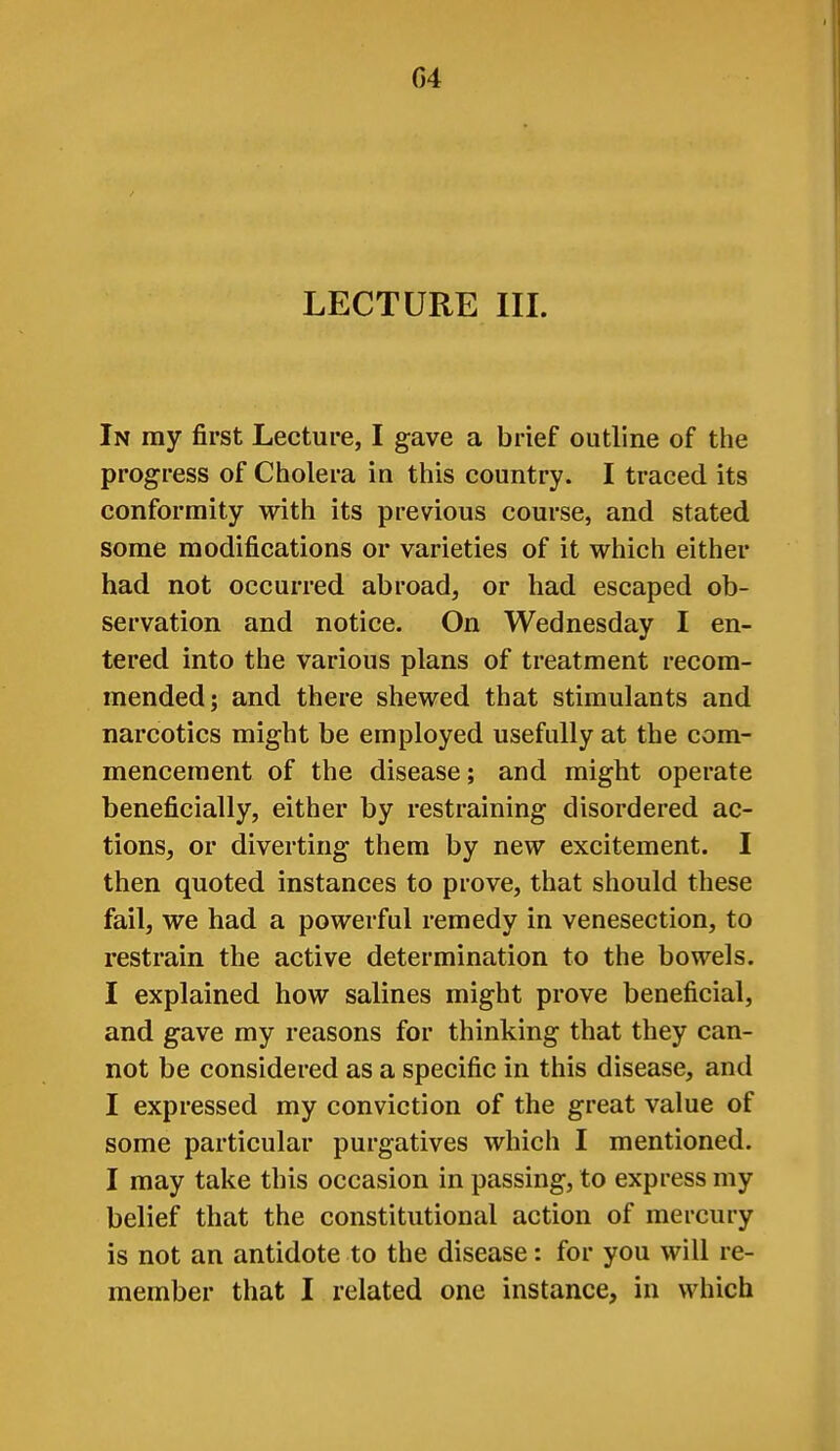 LECTURE III. In my first Lecture, I gave a brief outline of the progress of Cholera in this country. I traced its conformity with its previous course, and stated some modifications or varieties of it which either had not occurred abroad, or had escaped ob- servation and notice. On Wednesday I en- tered into the various plans of treatment recom- mended; and there shewed that stimulants and narcotics might be employed usefully at the com- mencement of the disease; and might operate beneficially, either by restraining disordered ac- tions, or diverting them by new excitement. I then quoted instances to prove, that should these fail, we had a powerful remedy in venesection, to restrain the active determination to the bowels. I explained how salines might prove beneficial, and gave my reasons for thinking that they can- not be considered as a specific in this disease, and I expressed my conviction of the great value of some particular purgatives which I mentioned. I may take this occasion in passing, to express my belief that the constitutional action of mercury is not an antidote to the disease: for you will re- member that I related one instance, in which