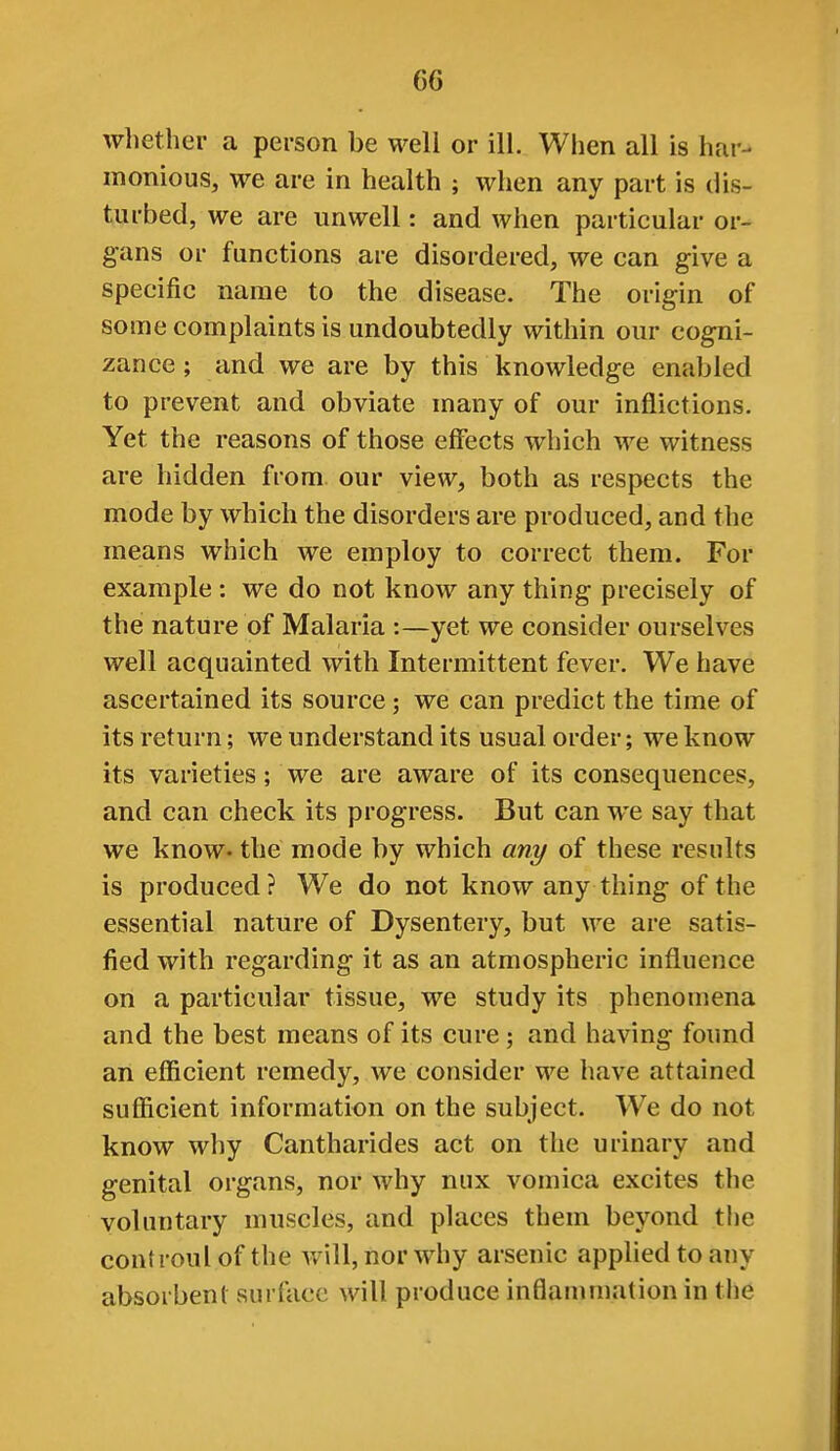 whether a person be well or ill. When all is har- monious, we are in health ; when any part is dis- turbed, we are unwell: and when particular or- gans or functions are disordered, we can give a specific name to the disease. The origin of some complaints is undoubtedly within our cogni- zance ; and we are by this knowledge enabled to prevent and obviate many of our inflictions. Yet the reasons of those effects which we witness are hidden from our view, both as respects the mode by which the disorders are produced, and the means which we employ to correct them. For example : we do not know any thing precisely of the nature of Malaria :—yet we consider ourselves well acquainted with Intermittent fever. We have ascertained its source; we can predict the time of its return; we understand its usual order; we know its varieties; we are aware of its consequences, and can check its progress. But can we say that we know- the mode by which any of these results is produced ? We do not know any thing of the essential nature of Dysentery, but we are satis- fied with regarding it as an atmospheric influence on a particular tissue, we study its phenomena and the best means of its cure; and having found an eflicient remedy, we consider we have attained sufficient information on the subject. W^e do not know why Cantharides act on the urinary and genital organs, nor why nux vomica excites the voluntary muscles, and places them beyond the controul of the Avill, nor why arsenic apphed to any absorbent surface will produce inflammation in the