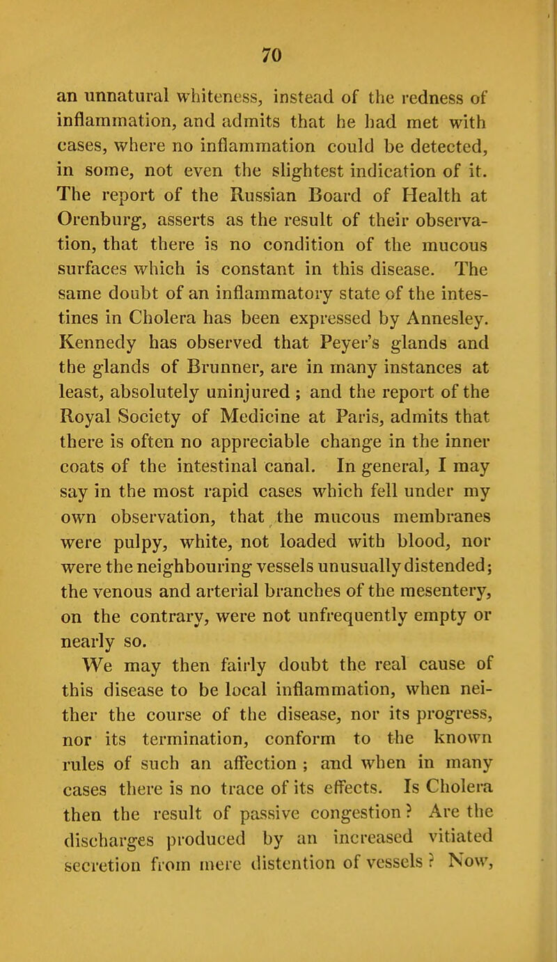 an unnatural whiteness, instead of the redness of inflammation, and admits that he had met with cases, where no inflammation could be detected, in some, not even the slightest indication of it. The report of the Russian Board of Health at Orenburg, asserts as the result of their observa- tion, that there is no condition of the mucous surfaces which is constant in this disease. The same doubt of an inflammatory state of the intes- tines in Cholera has been expressed by Annesley. Kennedy has observed that Peyer's glands and the glands of Brunner, are in many instances at least, absolutely uninjured ; and the report of the Royal Society of Medicine at Paris, admits that there is often no appreciable change in the inner coats of the intestinal canal. In general, I may say in the most rapid cases which fell under my own observation, that the mucous membranes were pulpy, white, not loaded with blood, nor were the neighbouring vessels unusually distended; the venous and arterial branches of the mesentery, on the contrary, were not unfrequently empty or nearly so. We may then fairly doubt the real cause of this disease to be local inflammation, when nei- ther the course of the disease, nor its progress, nor its termination, conform to the known rules of such an aff*ection ; and when in many cases there is no trace of its efl'ects. Is Cholera then the result of passive congestion ? Are the discharges produced by an increased vitiated secretion from mere distention of vessels ? Now,