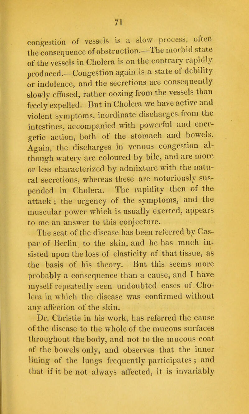 congestion of vesst^ls is a slow process, often the consequence of obstruction.—Tlie morbid state of the vessels in Cholera is on the contrary rapidly produced.—Congestion again is a state of debility or indolence, and the secretions are consequently slowly effused, rather oozing from the vessels than freely expelled. But in Cholera we have active and violent symptoms, inordinate discharges from the intestines, accompanied with powerful and ener- getic action, both of the stomach and bowels. Again, the discharges in venous congestion al- though watery are coloured by bile, and are more or less characterized by admixture with the natu- ral secretions, whereas these are notoriously sus- pended in Cholera. The rapidity then of the attack; the urgency of the symptoms, and the muscular power which is usually exerted, appears to me an answer to this conjecture. The seat of the disease has been referred by Cas- par of Berlin to the skin, and he has much in- sisted upon the loss of elasticity of that tissue, as the basis of his theory. But this seems more probably a consequence than a cause, and I have myself repeatedly seen undoubted cases of Cho- lera in which the disease was confirmed without any affection of the skin. Dr. Christie in his work, has referred the cause of the disease to the whole of the mucous surfaces throughout the body, and not to the mucous coat of the bowels only, and observes that the inner lining of the lungs frequently participates; and that if it be not always alfected, it is invariably