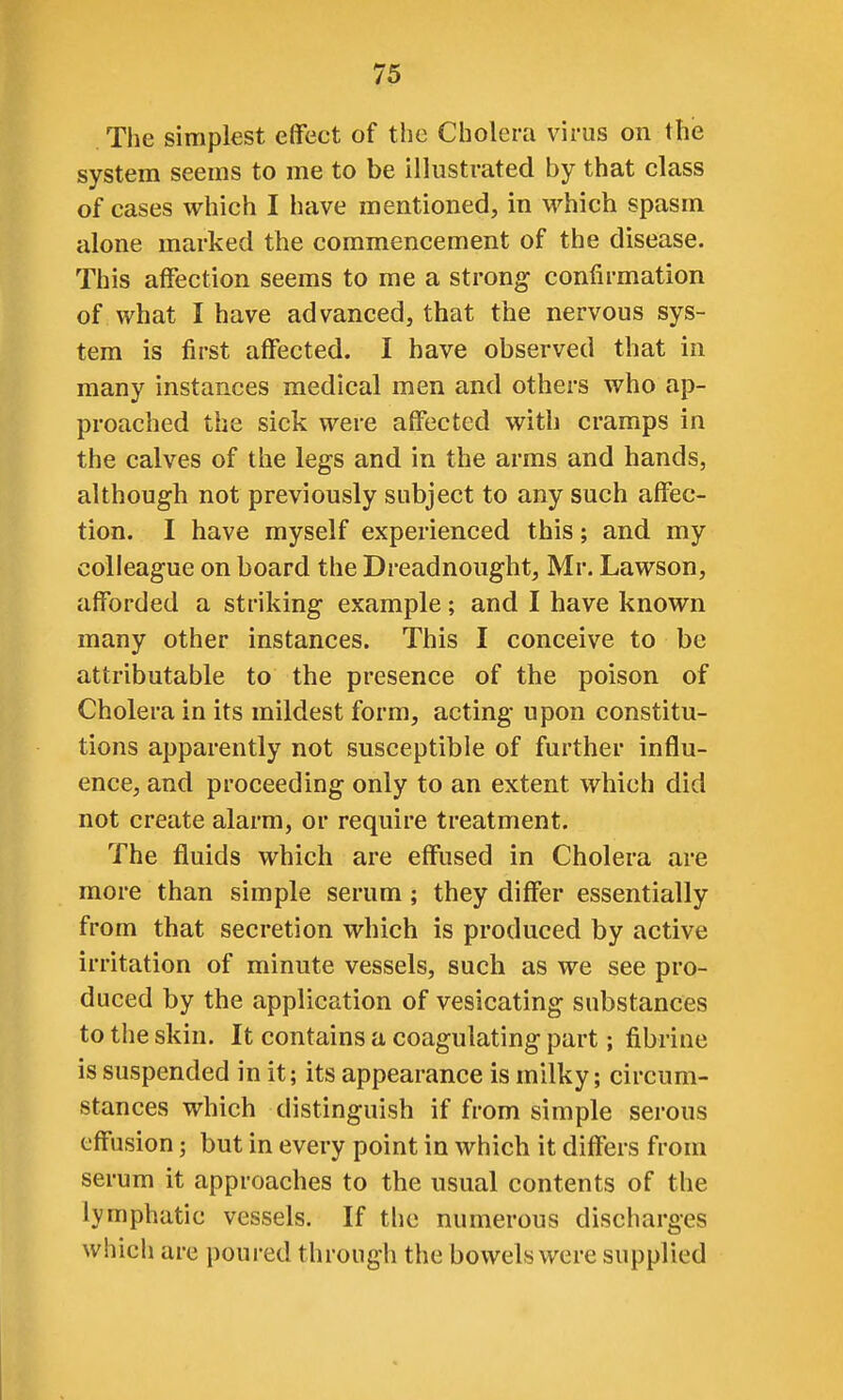 The simplest elfect of the Cholera virus on the system seems to me to be illustrated by that class of cases which I have mentioned, in M'hich spasm alone marked the commencement of the disease. This affection seems to me a strong confirmation of what I have advanced, that the nervous sys- tem is first affected. I have observed that in many instances medical men and others who ap- proached the sick were affected with cramps in the calves of the legs and in the arms and hands, although not previously subject to any such affec- tion. I have myself experienced this; and my colleague on board the Dreadnought, Mr. Lawson, afforded a striking example; and I have known many other instances. This I conceive to be attributable to the presence of the poison of Cholera in its mildest form, acting upon constitu- tions apparently not susceptible of further influ- ence, and proceeding only to an extent which did not create alarm, or require treatment. The fluids which are effused in Cholera are more than simple serum; they differ essentially from that secretion which is produced by active irritation of minute vessels, such as we see pro- duced by the application of vesicating substances to the skin. It contains a coagulating part; fibrine is suspended in it; its appearance is milky; circum- stances which distinguish if from simple serous effusion; but in every point in which it differs from serum it approaches to the usual contents of the lymphatic vessels. If the numerous discharges which are poured through the bowels were supplied